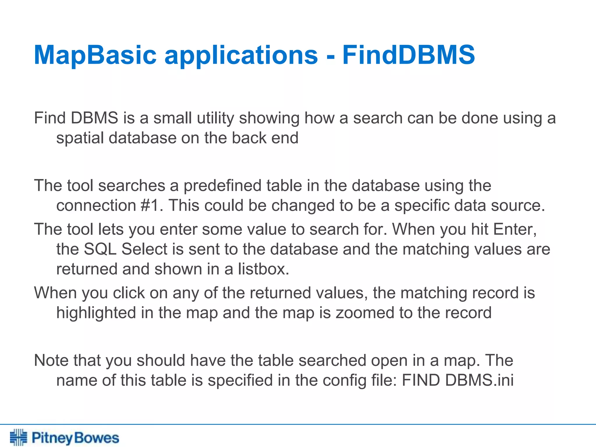 Every connection is a new opportunity™
MapBasic applications - FindDBMS
Find DBMS is a small utility showing how a search can be done using a
spatial database on the back end
The tool searches a predefined table in the database using the
connection #1. This could be changed to be a specific data source.
The tool lets you enter some value to search for. When you hit Enter,
the SQL Select is sent to the database and the matching values are
returned and shown in a listbox.
When you click on any of the returned values, the matching record is
highlighted in the map and the map is zoomed to the record
Note that you should have the table searched open in a map. The
name of this table is specified in the config file: FIND DBMS.ini
 