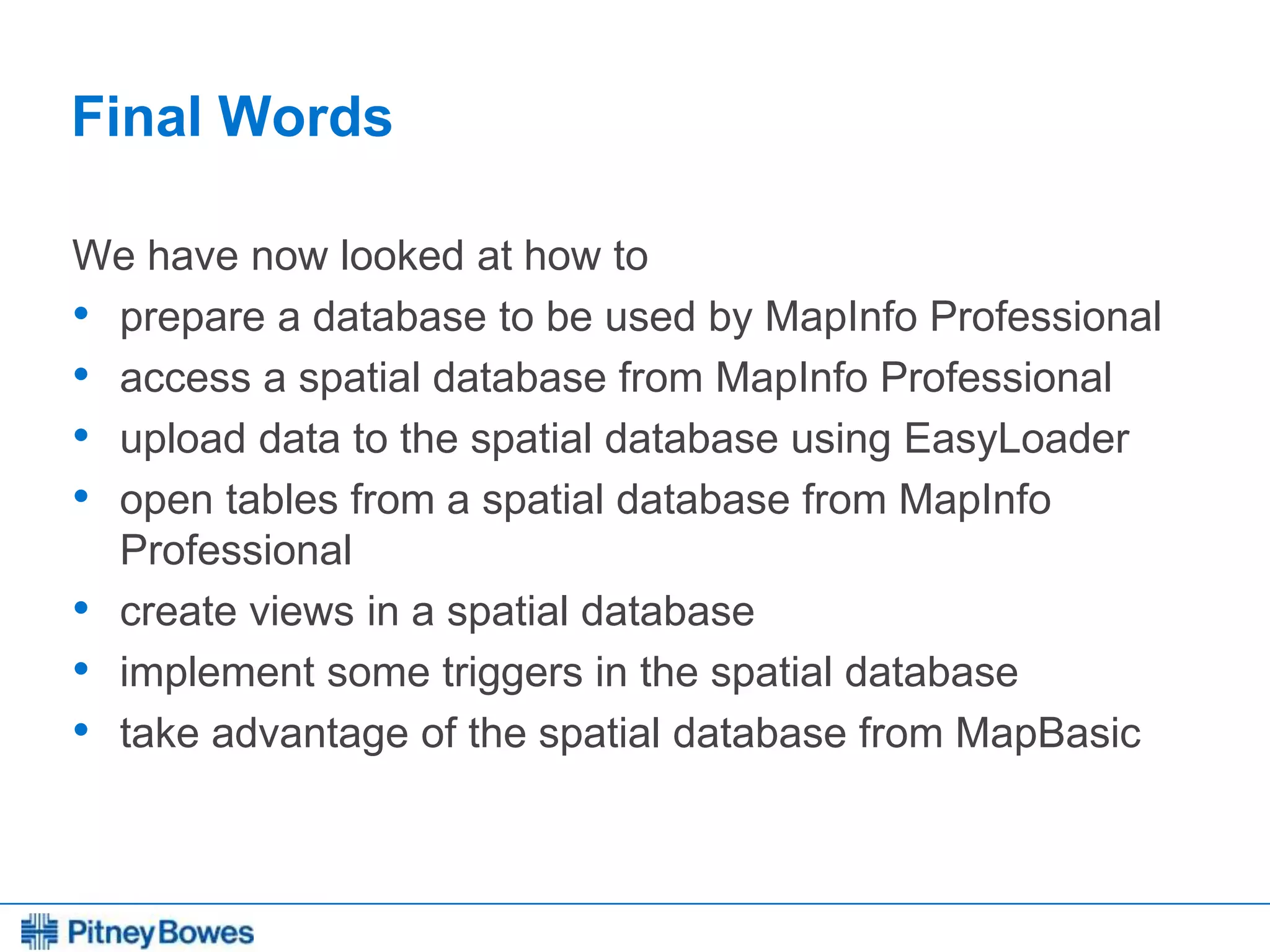 Every connection is a new opportunity™
Final Words
We have now looked at how to
• prepare a database to be used by MapInfo Professional
• access a spatial database from MapInfo Professional
• upload data to the spatial database using EasyLoader
• open tables from a spatial database from MapInfo
Professional
• create views in a spatial database
• implement some triggers in the spatial database
• take advantage of the spatial database from MapBasic
 