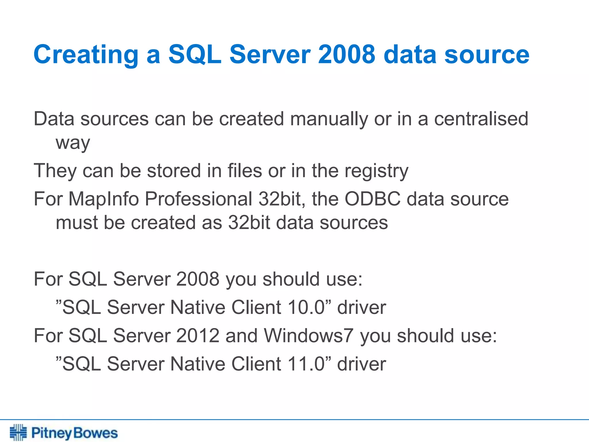 Every connection is a new opportunity™
Creating a SQL Server 2008 data source
Data sources can be created manually or in a centralised
way
They can be stored in files or in the registry
For MapInfo Professional 32bit, the ODBC data source
must be created as 32bit data sources
For SQL Server 2008 you should use:
”SQL Server Native Client 10.0” driver
For SQL Server 2012 and Windows7 you should use:
”SQL Server Native Client 11.0” driver
 