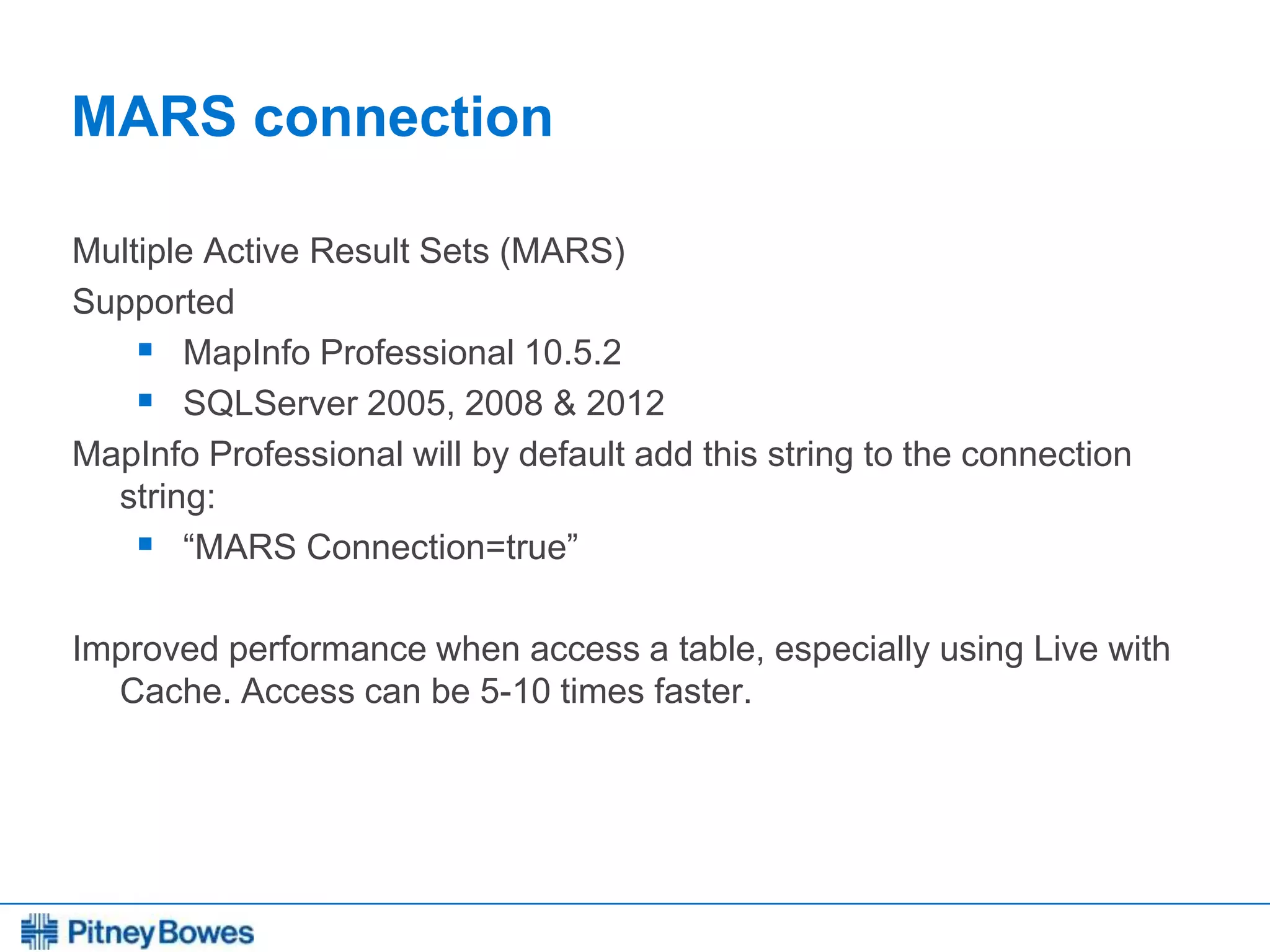 Every connection is a new opportunity™
MARS connection
Multiple Active Result Sets (MARS)
Supported
 MapInfo Professional 10.5.2
 SQLServer 2005, 2008 & 2012
MapInfo Professional will by default add this string to the connection
string:
 “MARS Connection=true”
Improved performance when access a table, especially using Live with
Cache. Access can be 5-10 times faster.
 