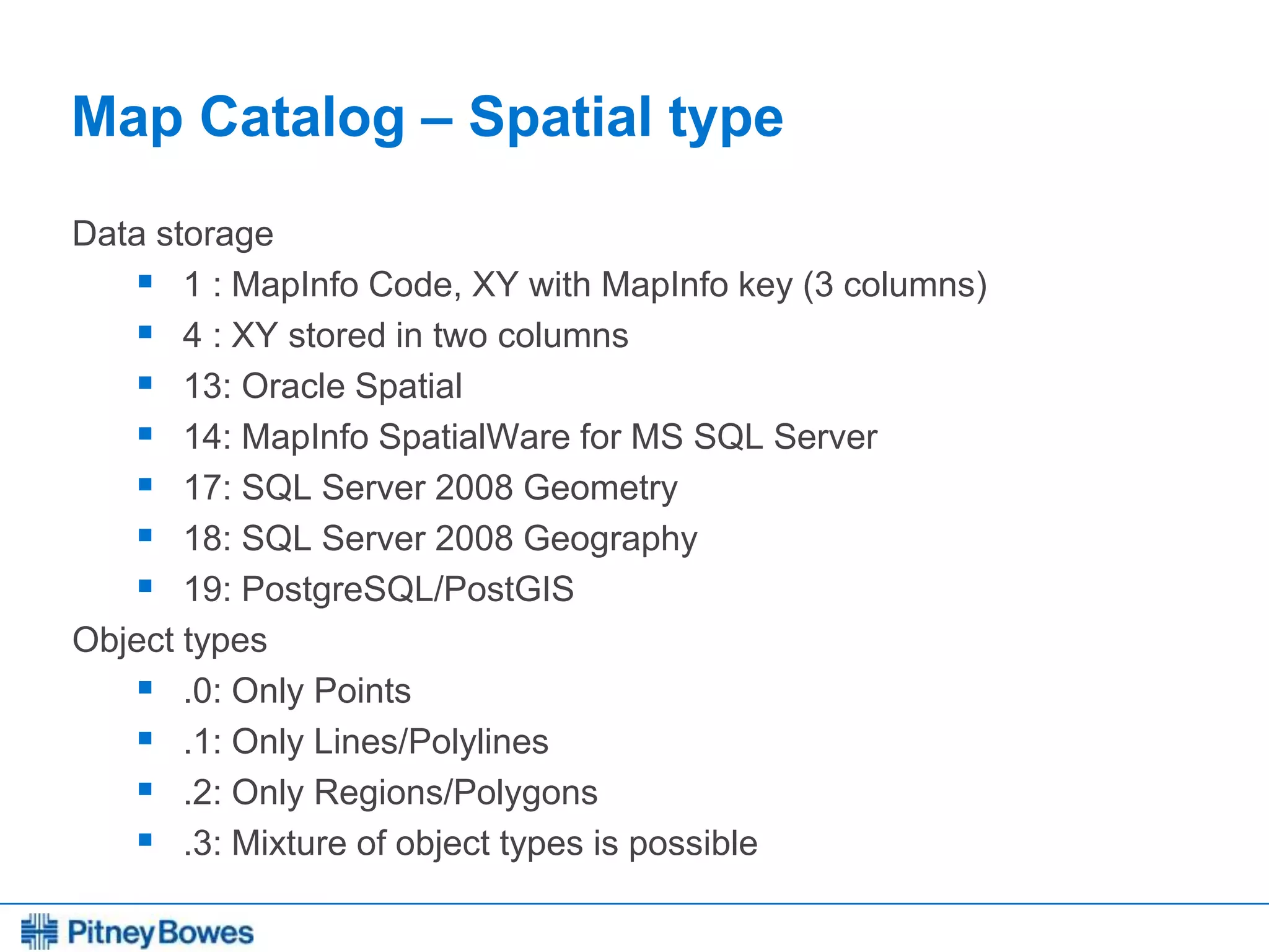 Every connection is a new opportunity™
Map Catalog – Spatial type
Data storage
 1 : MapInfo Code, XY with MapInfo key (3 columns)
 4 : XY stored in two columns
 13: Oracle Spatial
 14: MapInfo SpatialWare for MS SQL Server
 17: SQL Server 2008 Geometry
 18: SQL Server 2008 Geography
 19: PostgreSQL/PostGIS
Object types
 .0: Only Points
 .1: Only Lines/Polylines
 .2: Only Regions/Polygons
 .3: Mixture of object types is possible
 