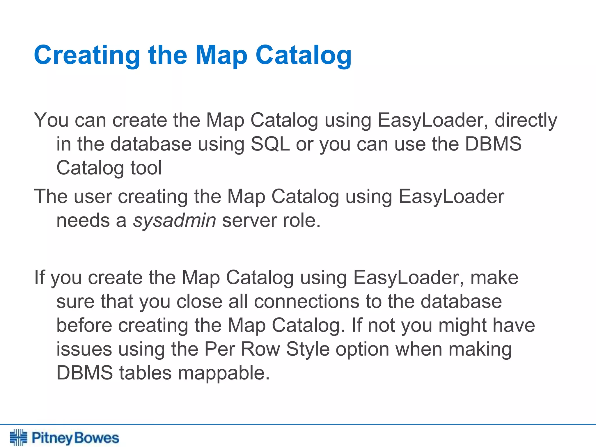 Every connection is a new opportunity™
Creating the Map Catalog
You can create the Map Catalog using EasyLoader, directly
in the database using SQL or you can use the DBMS
Catalog tool
The user creating the Map Catalog using EasyLoader
needs a sysadmin server role.
If you create the Map Catalog using EasyLoader, make
sure that you close all connections to the database
before creating the Map Catalog. If not you might have
issues using the Per Row Style option when making
DBMS tables mappable.
 