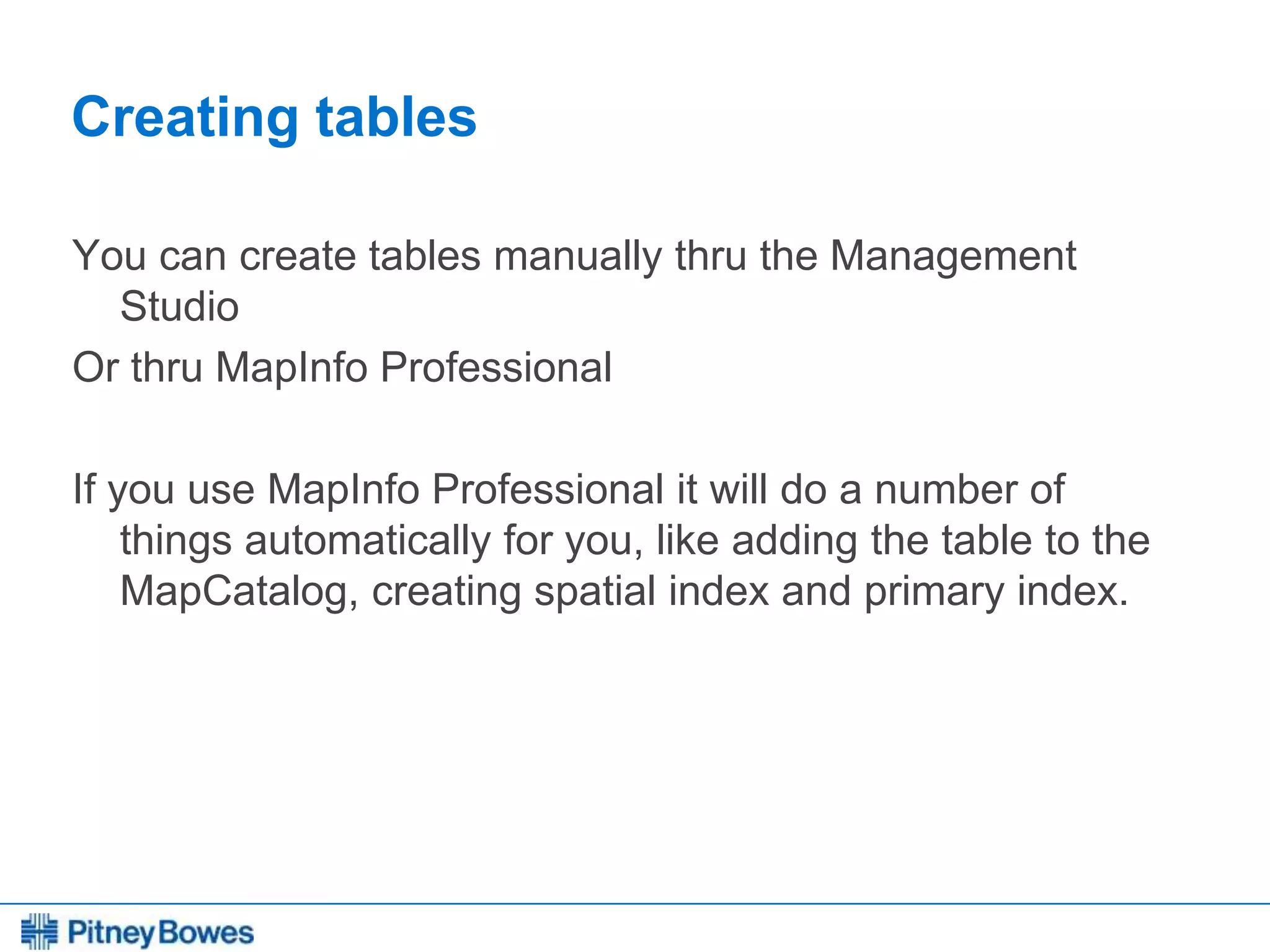 Every connection is a new opportunity™
Creating tables
You can create tables manually thru the Management
Studio
Or thru MapInfo Professional
If you use MapInfo Professional it will do a number of
things automatically for you, like adding the table to the
MapCatalog, creating spatial index and primary index.
 