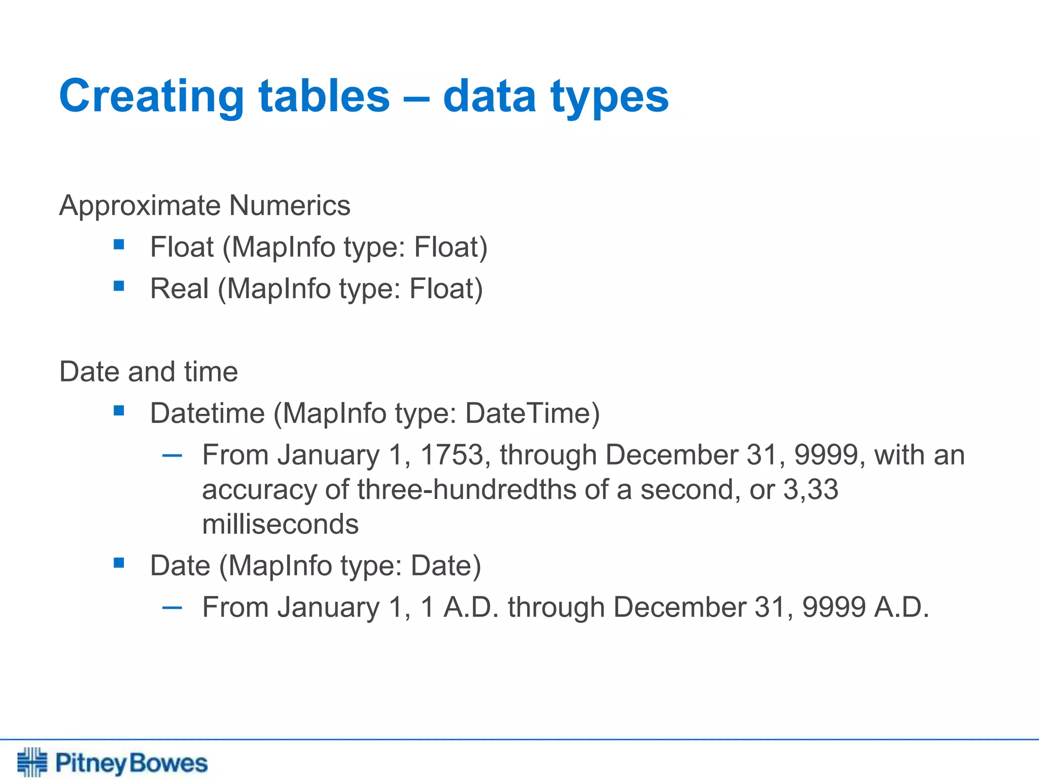 Every connection is a new opportunity™
Creating tables – data types
Approximate Numerics
 Float (MapInfo type: Float)
 Real (MapInfo type: Float)
Date and time
 Datetime (MapInfo type: DateTime)
– From January 1, 1753, through December 31, 9999, with an
accuracy of three-hundredths of a second, or 3,33
milliseconds
 Date (MapInfo type: Date)
– From January 1, 1 A.D. through December 31, 9999 A.D.
 