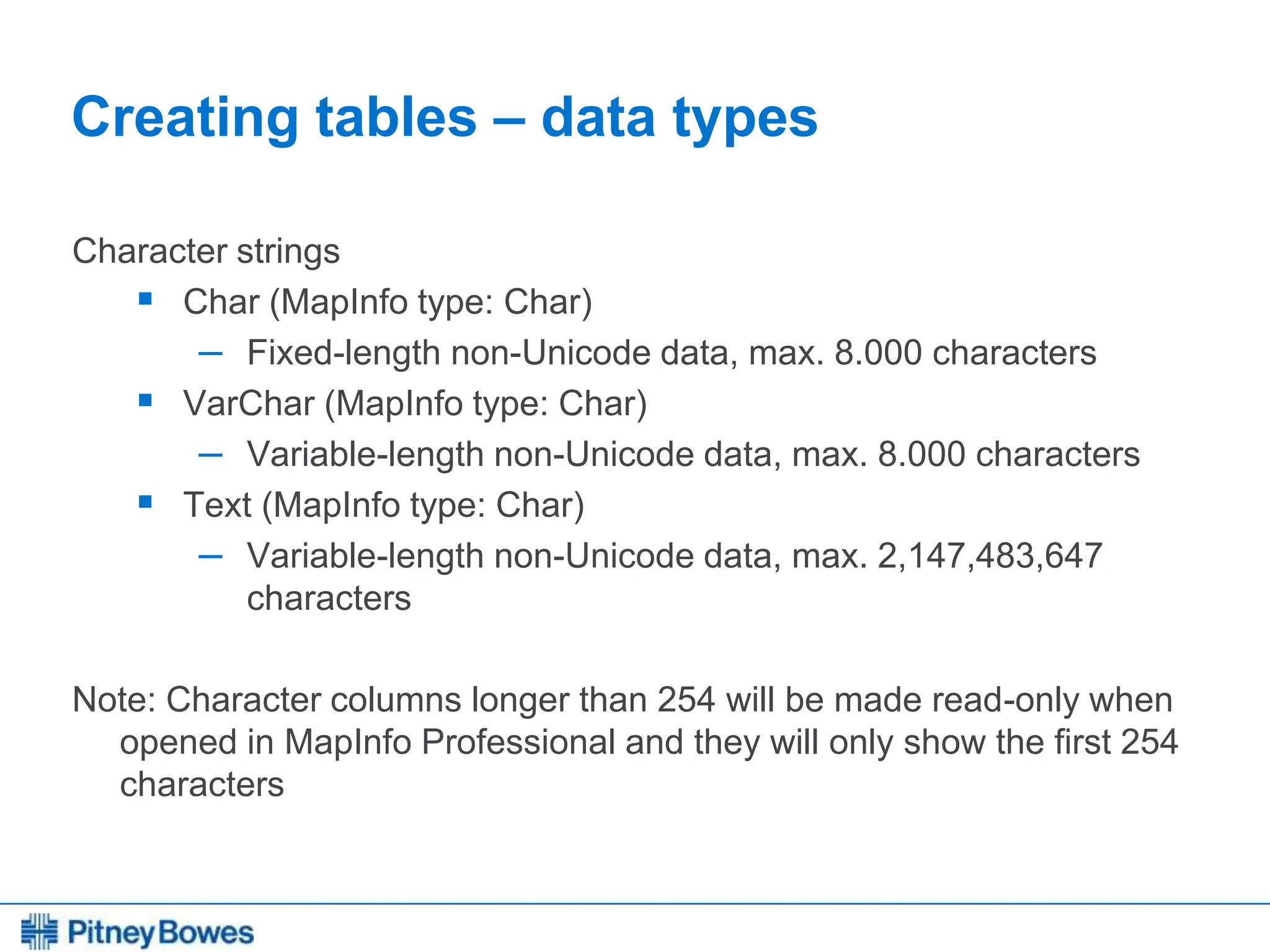 Every connection is a new opportunity™
Creating tables – data types
Character strings
 Char (MapInfo type: Char)
– Fixed-length non-Unicode data, max. 8.000 characters
 VarChar (MapInfo type: Char)
– Variable-length non-Unicode data, max. 8.000 characters
 Text (MapInfo type: Char)
– Variable-length non-Unicode data, max. 2,147,483,647
characters
Note: Character columns longer than 254 will be made read-only when
opened in MapInfo Professional and they will only show the first 254
characters
 