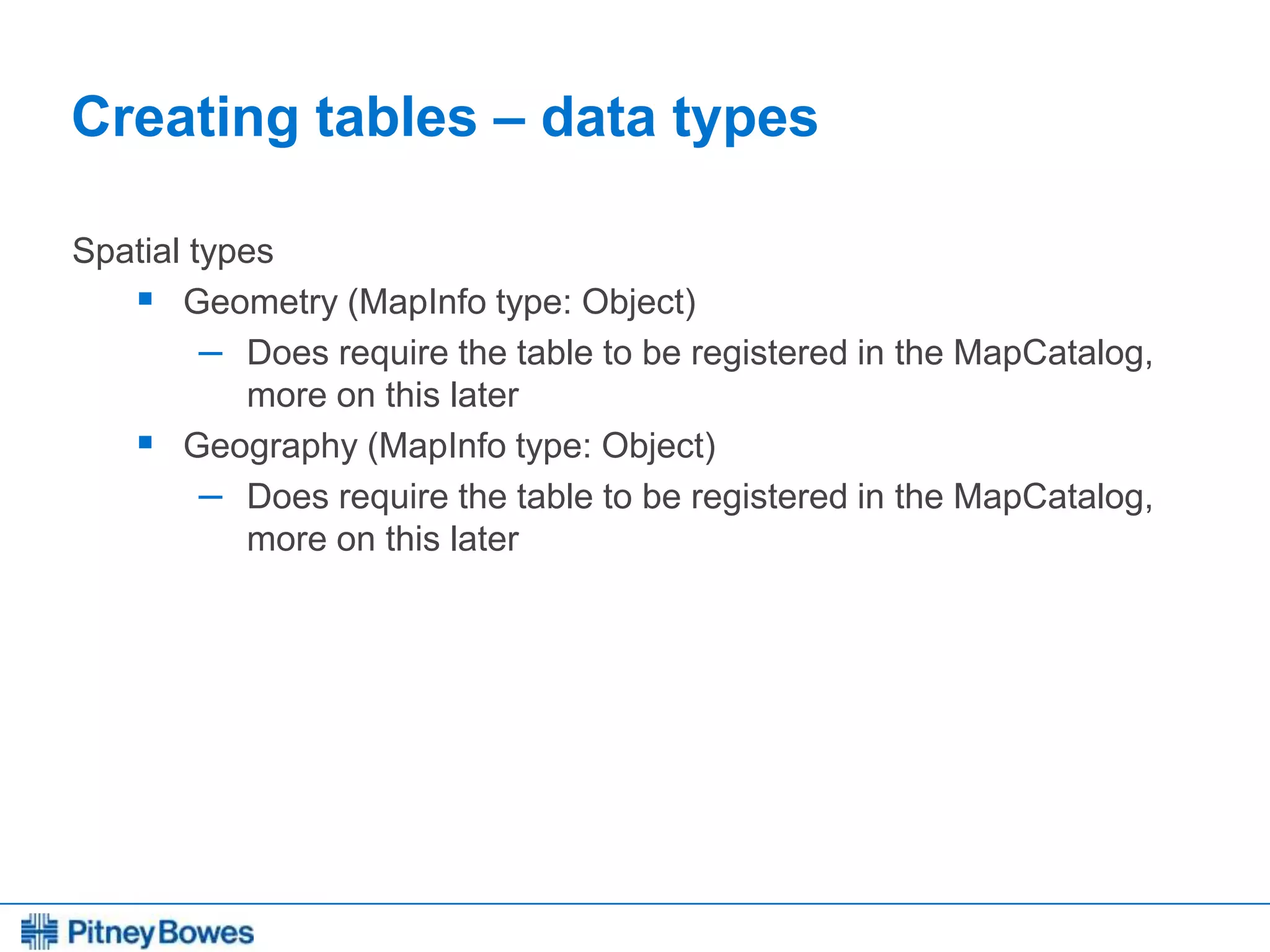Every connection is a new opportunity™
Creating tables – data types
Spatial types
 Geometry (MapInfo type: Object)
– Does require the table to be registered in the MapCatalog,
more on this later
 Geography (MapInfo type: Object)
– Does require the table to be registered in the MapCatalog,
more on this later
 