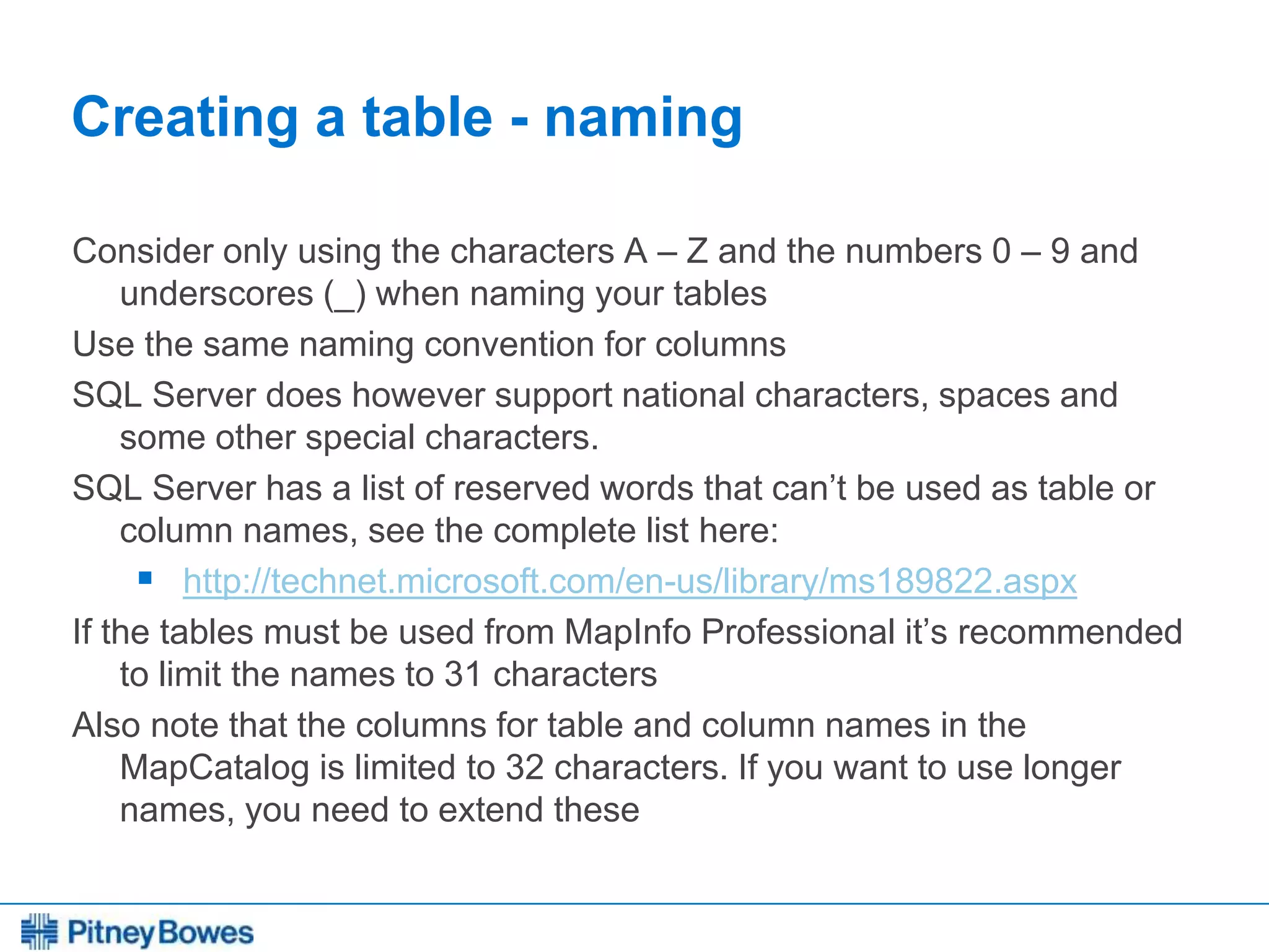 Every connection is a new opportunity™
Creating a table - naming
Consider only using the characters A – Z and the numbers 0 – 9 and
underscores (_) when naming your tables
Use the same naming convention for columns
SQL Server does however support national characters, spaces and
some other special characters.
SQL Server has a list of reserved words that can’t be used as table or
column names, see the complete list here:
 http://technet.microsoft.com/en-us/library/ms189822.aspx
If the tables must be used from MapInfo Professional it’s recommended
to limit the names to 31 characters
Also note that the columns for table and column names in the
MapCatalog is limited to 32 characters. If you want to use longer
names, you need to extend these
 