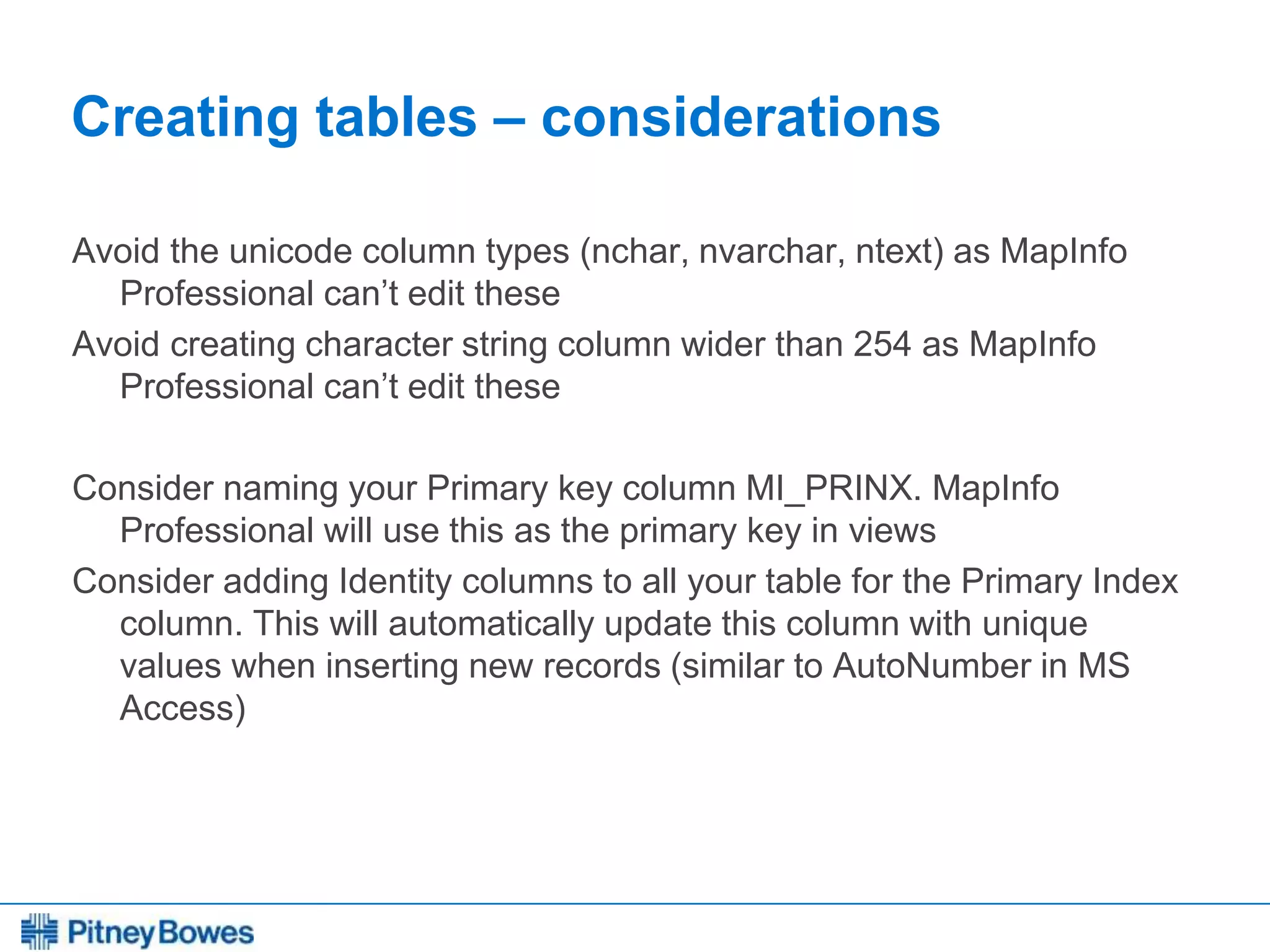 Every connection is a new opportunity™
Creating tables – considerations
Avoid the unicode column types (nchar, nvarchar, ntext) as MapInfo
Professional can’t edit these
Avoid creating character string column wider than 254 as MapInfo
Professional can’t edit these
Consider naming your Primary key column MI_PRINX. MapInfo
Professional will use this as the primary key in views
Consider adding Identity columns to all your table for the Primary Index
column. This will automatically update this column with unique
values when inserting new records (similar to AutoNumber in MS
Access)
 
