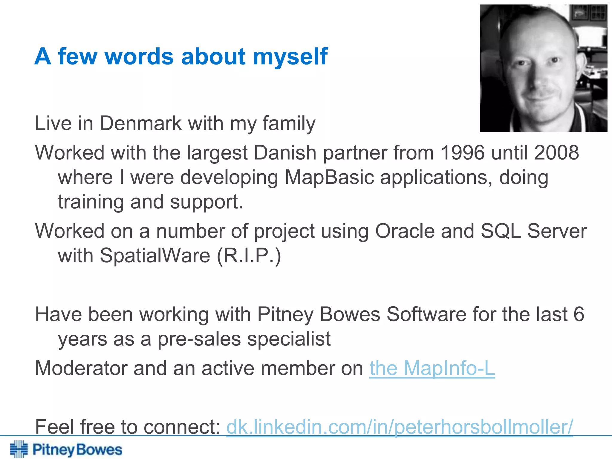 Every connection is a new opportunity™
A few words about myself
Live in Denmark with my family
Worked with the largest Danish partner from 1996 until 2008
where I were developing MapBasic applications, doing
training and support.
Worked on a number of project using Oracle and SQL Server
with SpatialWare (R.I.P.)
Have been working with Pitney Bowes Software for the last 6
years as a pre-sales specialist
Moderator and an active member on the MapInfo-L
Feel free to connect: dk.linkedin.com/in/peterhorsbollmoller/
 