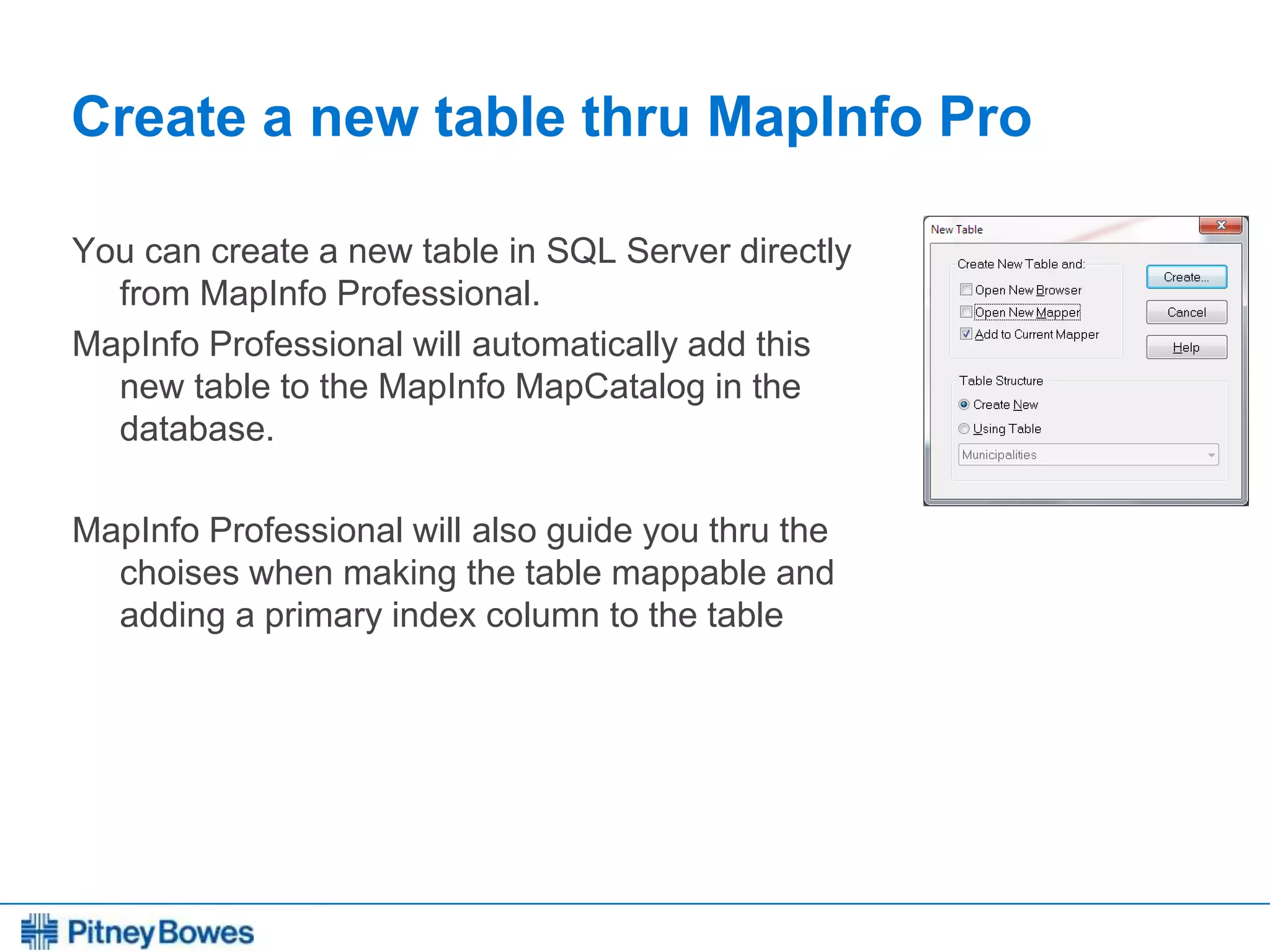 Every connection is a new opportunity™
Create a new table thru MapInfo Pro
You can create a new table in SQL Server directly
from MapInfo Professional.
MapInfo Professional will automatically add this
new table to the MapInfo MapCatalog in the
database.
MapInfo Professional will also guide you thru the
choises when making the table mappable and
adding a primary index column to the table
 