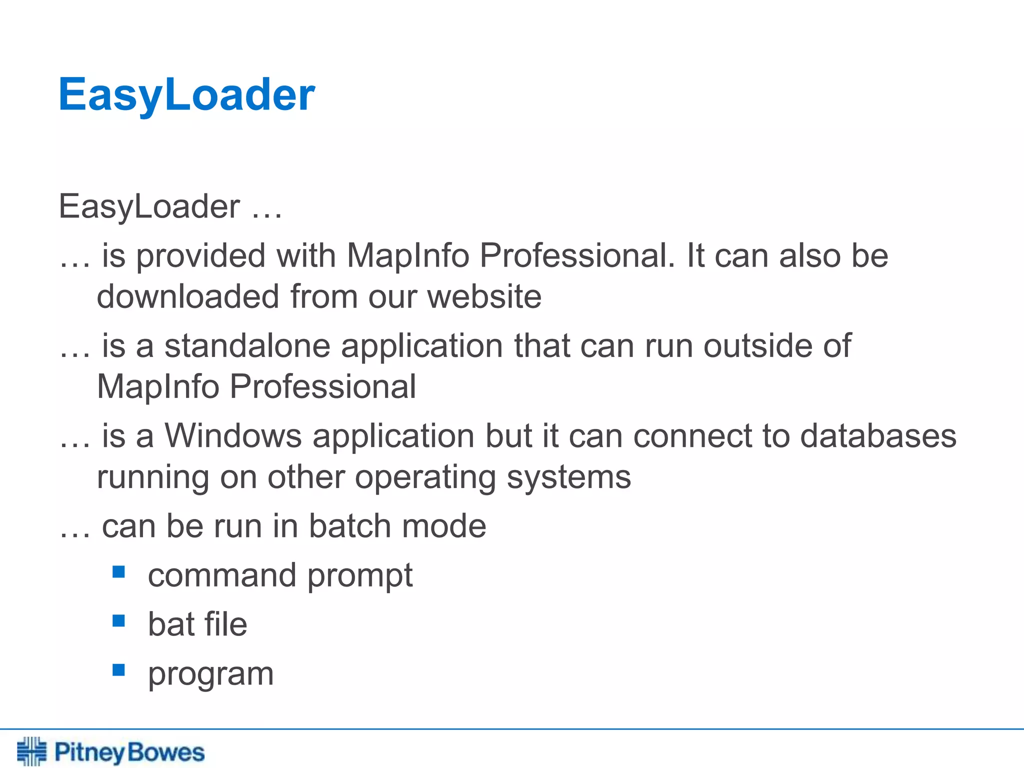 Every connection is a new opportunity™
EasyLoader
EasyLoader …
… is provided with MapInfo Professional. It can also be
downloaded from our website
… is a standalone application that can run outside of
MapInfo Professional
… is a Windows application but it can connect to databases
running on other operating systems
… can be run in batch mode
 command prompt
 bat file
 program
 