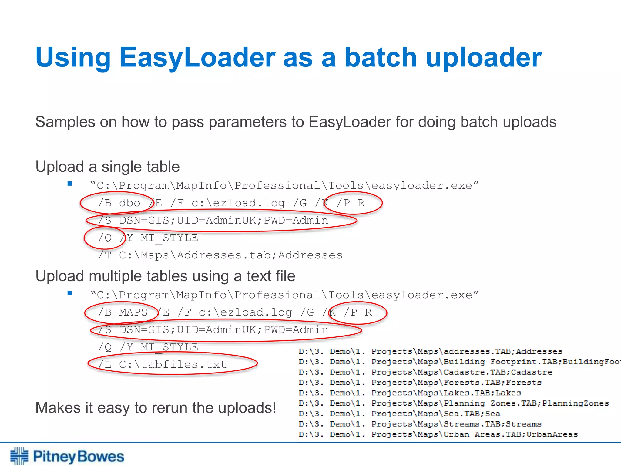 Every connection is a new opportunity™
Using EasyLoader as a batch uploader
Samples on how to pass parameters to EasyLoader for doing batch uploads
Upload a single table
 “C:ProgramMapInfoProfessionalToolseasyloader.exe”
/B dbo /E /F c:ezload.log /G /K /P R
/S DSN=GIS;UID=AdminUK;PWD=Admin
/Q /Y MI_STYLE
/T C:MapsAddresses.tab;Addresses
Upload multiple tables using a text file
 “C:ProgramMapInfoProfessionalToolseasyloader.exe”
/B MAPS /E /F c:ezload.log /G /K /P R
/S DSN=GIS;UID=AdminUK;PWD=Admin
/Q /Y MI_STYLE
/L C:tabfiles.txt
Makes it easy to rerun the uploads!
 