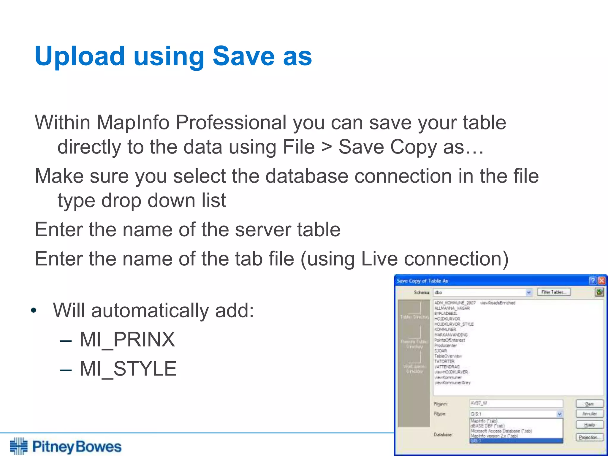 Every connection is a new opportunity™
Upload using Save as
Within MapInfo Professional you can save your table
directly to the data using File > Save Copy as…
Make sure you select the database connection in the file
type drop down list
Enter the name of the server table
Enter the name of the tab file (using Live connection)
• Will automatically add:
– MI_PRINX
– MI_STYLE
 