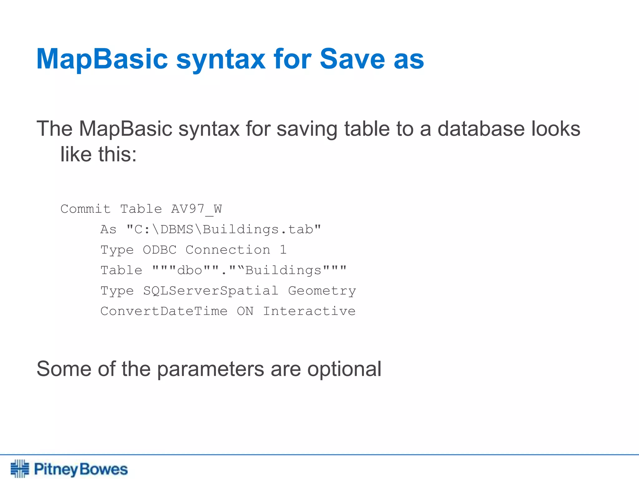 Every connection is a new opportunity™
MapBasic syntax for Save as
The MapBasic syntax for saving table to a database looks
like this:
Commit Table AV97_W
As "C:DBMSBuildings.tab"
Type ODBC Connection 1
Table """dbo""."“Buildings"""
Type SQLServerSpatial Geometry
ConvertDateTime ON Interactive
Some of the parameters are optional
 
