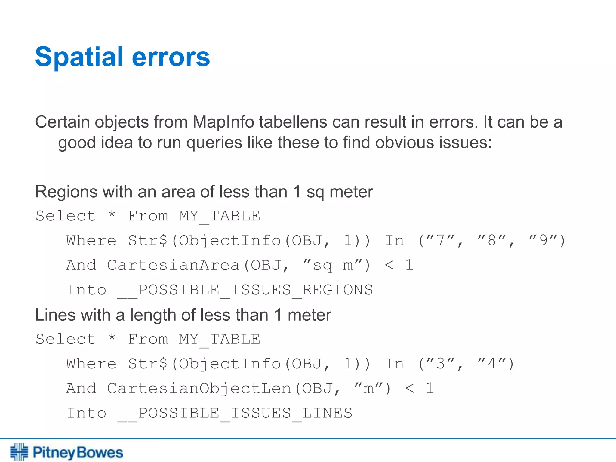 Every connection is a new opportunity™
Spatial errors
Certain objects from MapInfo tabellens can result in errors. It can be a
good idea to run queries like these to find obvious issues:
Regions with an area of less than 1 sq meter
Select * From MY_TABLE
Where Str$(ObjectInfo(OBJ, 1)) In (”7”, ”8”, ”9”)
And CartesianArea(OBJ, ”sq m”) < 1
Into __POSSIBLE_ISSUES_REGIONS
Lines with a length of less than 1 meter
Select * From MY_TABLE
Where Str$(ObjectInfo(OBJ, 1)) In (”3”, ”4”)
And CartesianObjectLen(OBJ, ”m”) < 1
Into __POSSIBLE_ISSUES_LINES
 