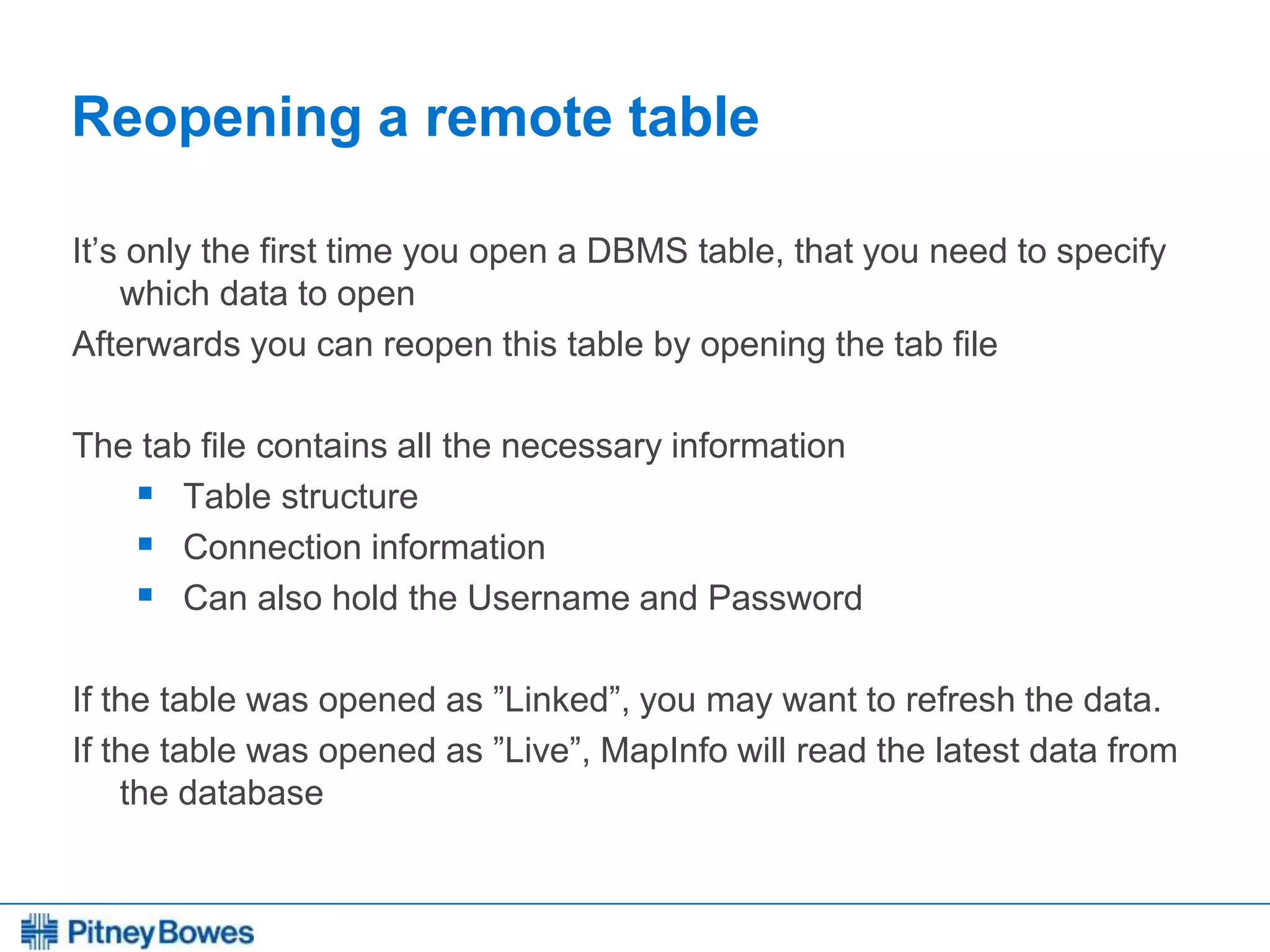 Every connection is a new opportunity™
Reopening a remote table
It’s only the first time you open a DBMS table, that you need to specify
which data to open
Afterwards you can reopen this table by opening the tab file
The tab file contains all the necessary information
 Table structure
 Connection information
 Can also hold the Username and Password
If the table was opened as ”Linked”, you may want to refresh the data.
If the table was opened as ”Live”, MapInfo will read the latest data from
the database
 
