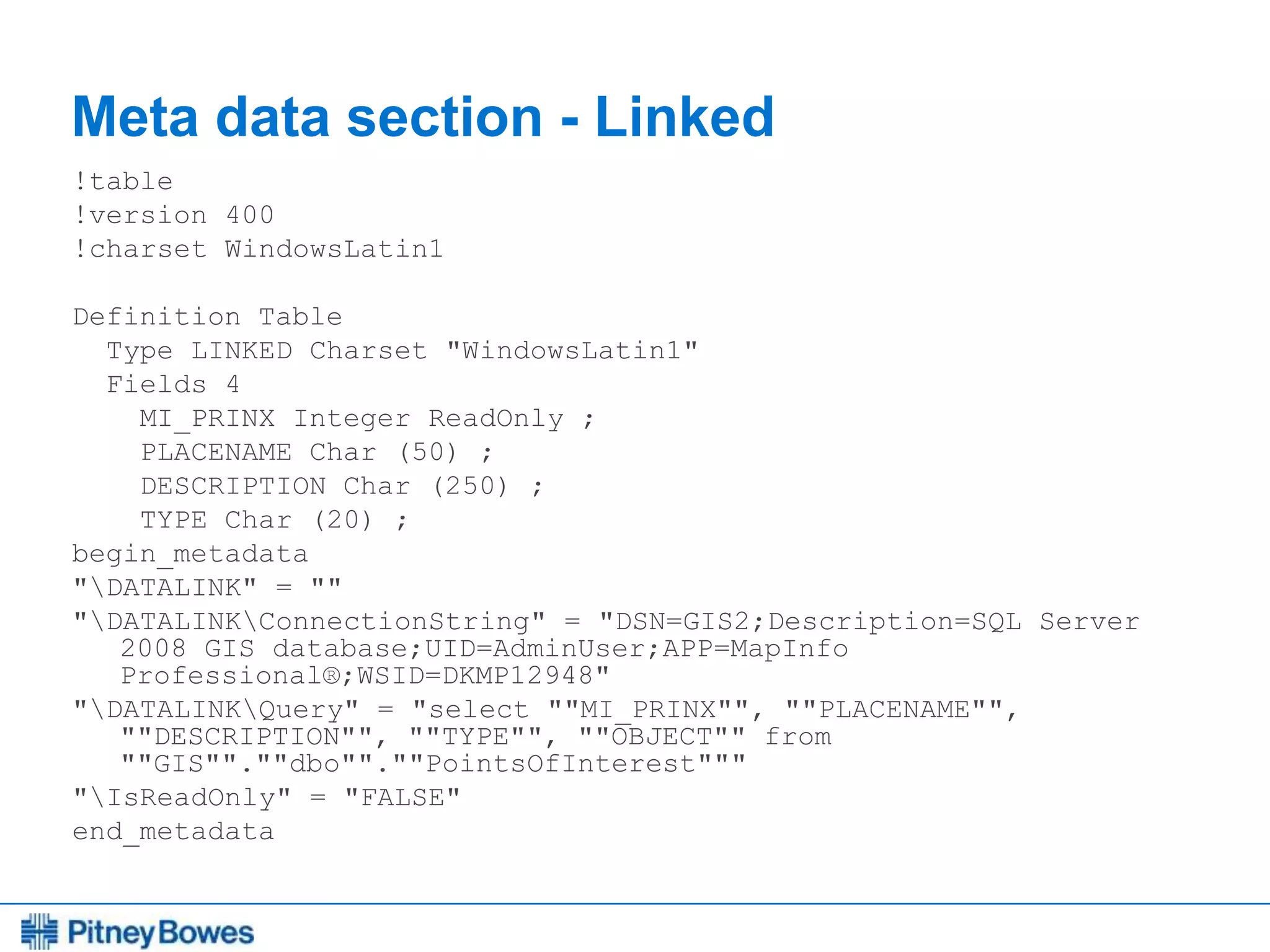 Every connection is a new opportunity™
Meta data section - Linked
!table
!version 400
!charset WindowsLatin1
Definition Table
Type LINKED Charset "WindowsLatin1"
Fields 4
MI_PRINX Integer ReadOnly ;
PLACENAME Char (50) ;
DESCRIPTION Char (250) ;
TYPE Char (20) ;
begin_metadata
"DATALINK" = ""
"DATALINKConnectionString" = "DSN=GIS2;Description=SQL Server
2008 GIS database;UID=AdminUser;APP=MapInfo
Professional®;WSID=DKMP12948"
"DATALINKQuery" = "select ""MI_PRINX"", ""PLACENAME"",
""DESCRIPTION"", ""TYPE"", ""OBJECT"" from
""GIS"".""dbo"".""PointsOfInterest"""
"IsReadOnly" = "FALSE"
end_metadata
 