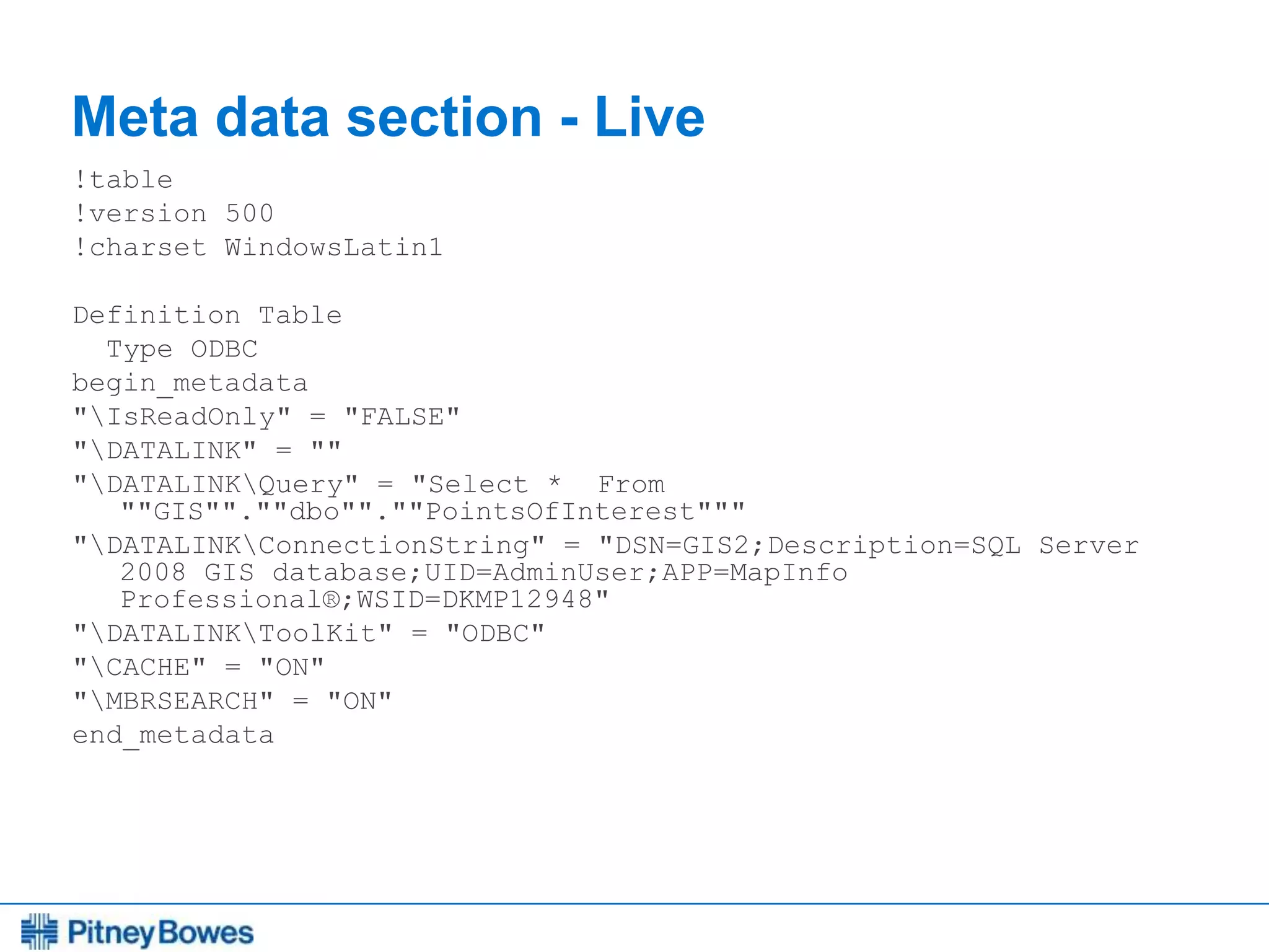 Every connection is a new opportunity™
Meta data section - Live
!table
!version 500
!charset WindowsLatin1
Definition Table
Type ODBC
begin_metadata
"IsReadOnly" = "FALSE"
"DATALINK" = ""
"DATALINKQuery" = "Select * From
""GIS"".""dbo"".""PointsOfInterest"""
"DATALINKConnectionString" = "DSN=GIS2;Description=SQL Server
2008 GIS database;UID=AdminUser;APP=MapInfo
Professional®;WSID=DKMP12948"
"DATALINKToolKit" = "ODBC"
"CACHE" = "ON"
"MBRSEARCH" = "ON"
end_metadata
 