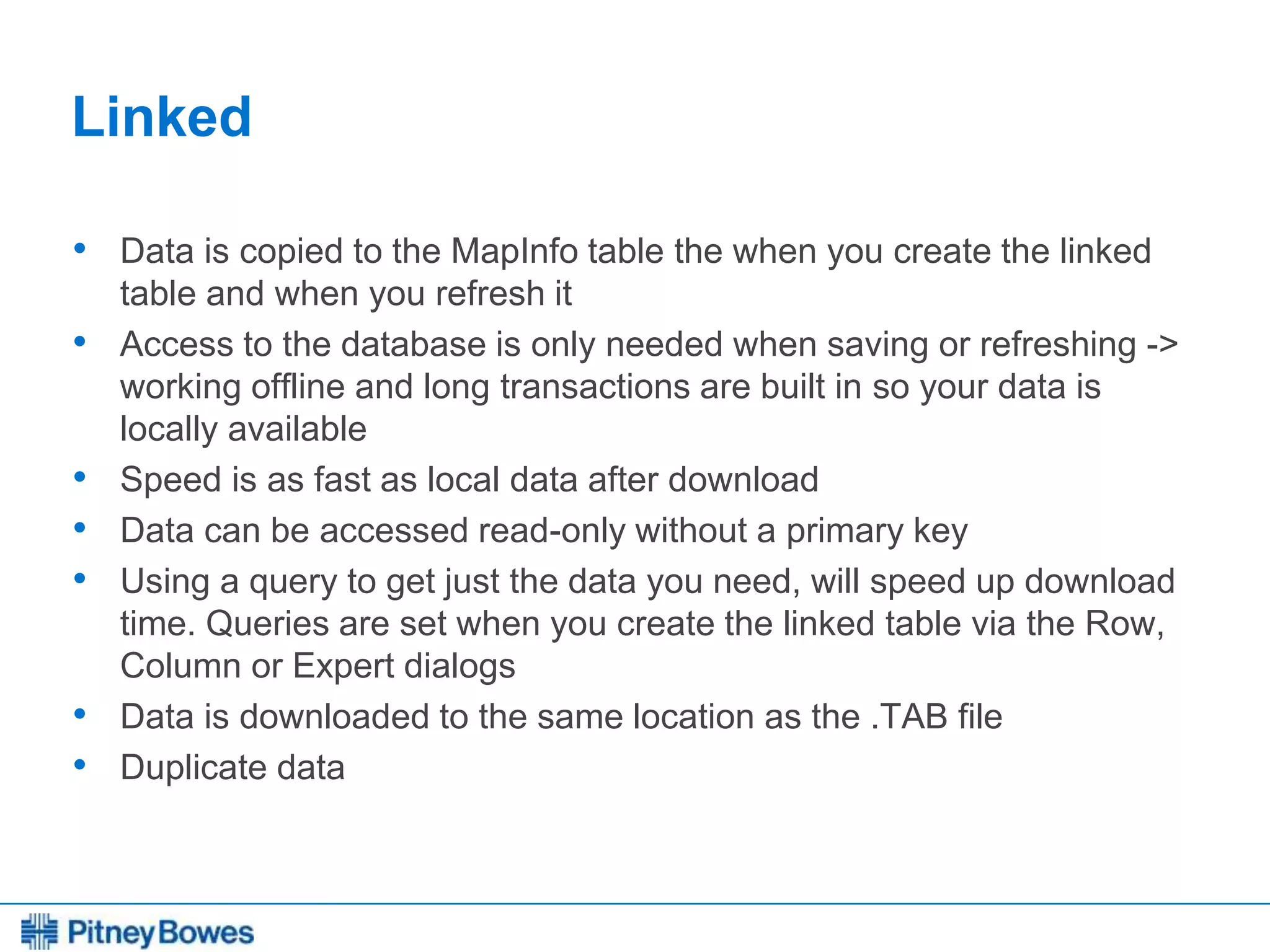 Every connection is a new opportunity™
Linked
• Data is copied to the MapInfo table the when you create the linked
table and when you refresh it
• Access to the database is only needed when saving or refreshing ->
working offline and long transactions are built in so your data is
locally available
• Speed is as fast as local data after download
• Data can be accessed read-only without a primary key
• Using a query to get just the data you need, will speed up download
time. Queries are set when you create the linked table via the Row,
Column or Expert dialogs
• Data is downloaded to the same location as the .TAB file
• Duplicate data
 