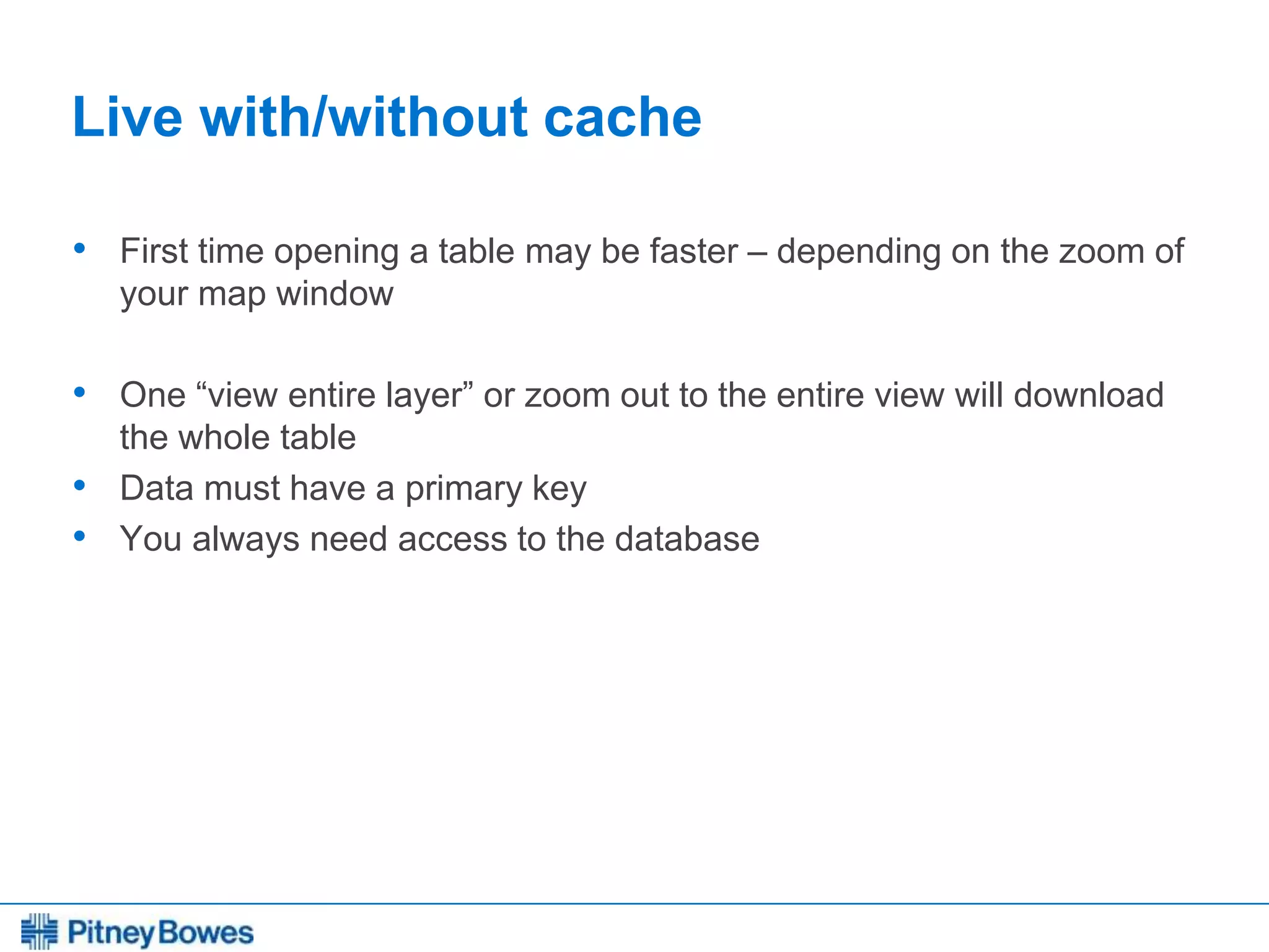 Every connection is a new opportunity™
Live with/without cache
• First time opening a table may be faster – depending on the zoom of
your map window
• One “view entire layer” or zoom out to the entire view will download
the whole table
• Data must have a primary key
• You always need access to the database
 
