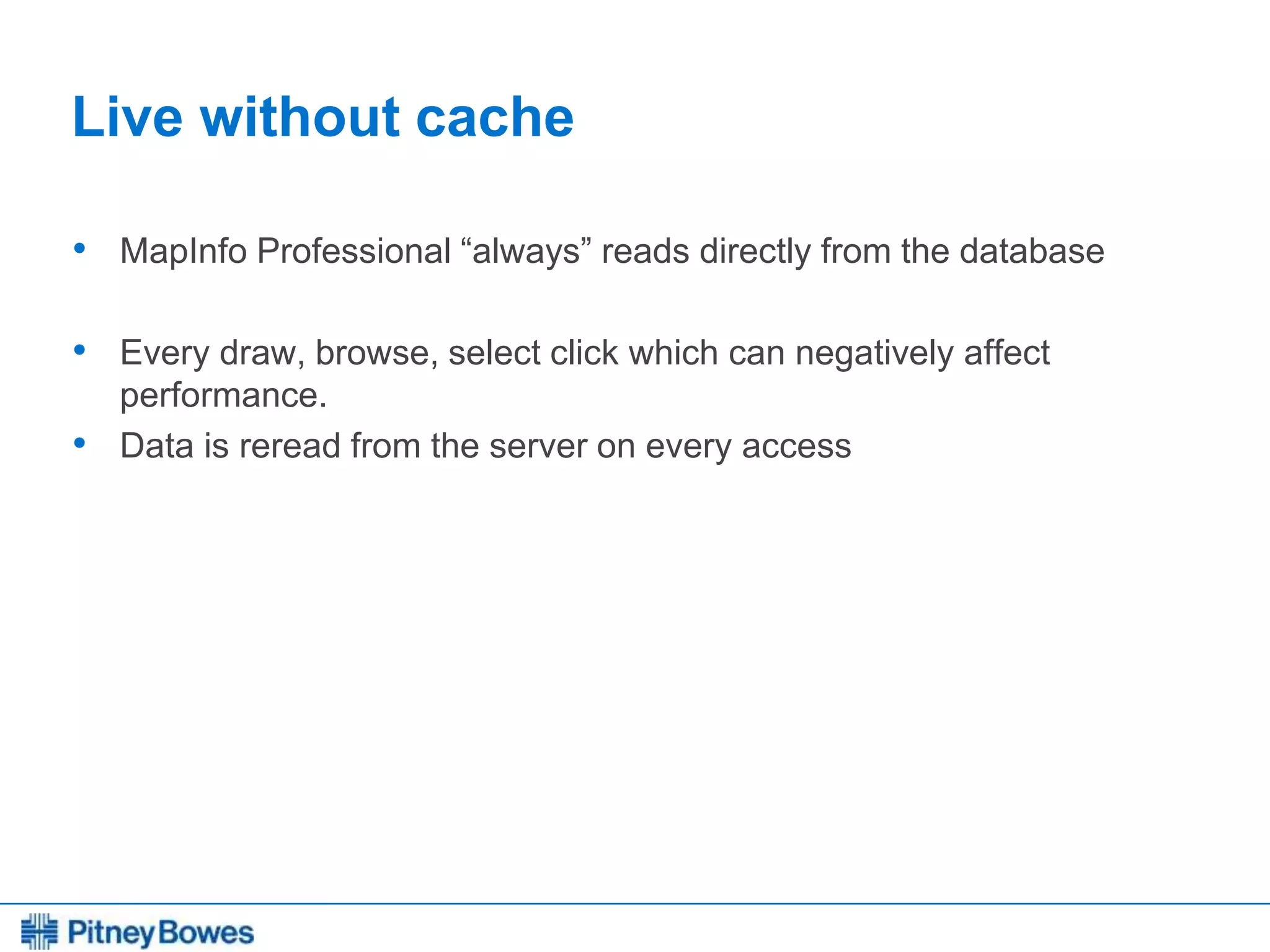 Every connection is a new opportunity™
Live without cache
• MapInfo Professional “always” reads directly from the database
• Every draw, browse, select click which can negatively affect
performance.
• Data is reread from the server on every access
 