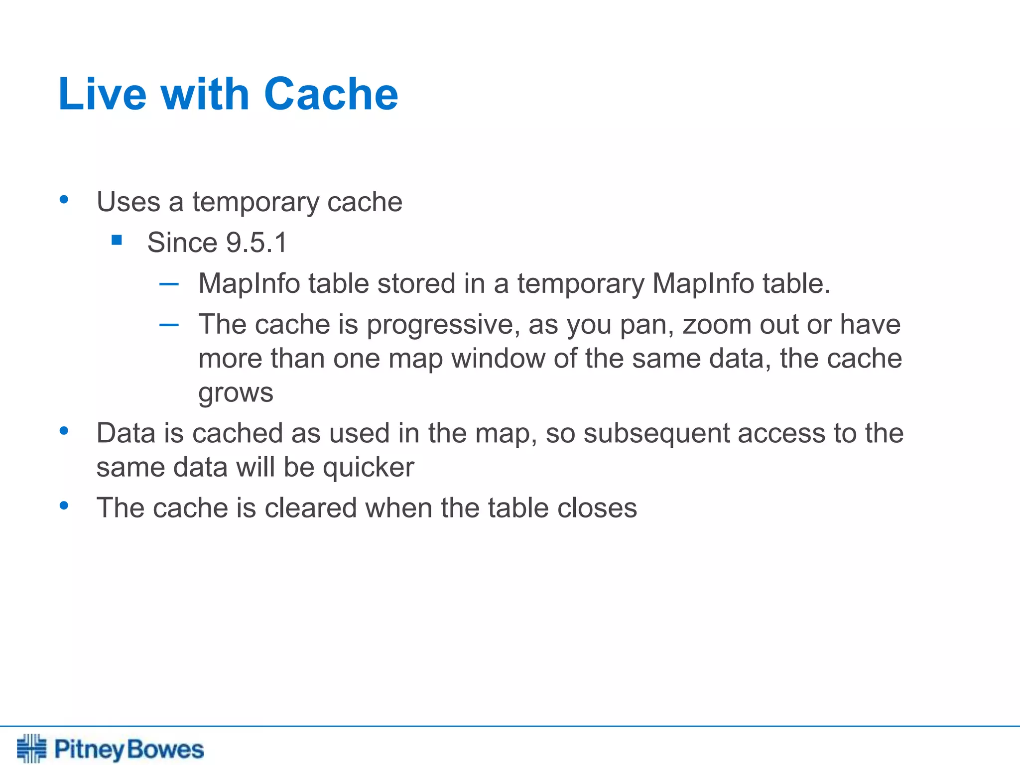 Every connection is a new opportunity™
Live with Cache
• Uses a temporary cache
 Since 9.5.1
– MapInfo table stored in a temporary MapInfo table.
– The cache is progressive, as you pan, zoom out or have
more than one map window of the same data, the cache
grows
• Data is cached as used in the map, so subsequent access to the
same data will be quicker
• The cache is cleared when the table closes
 
