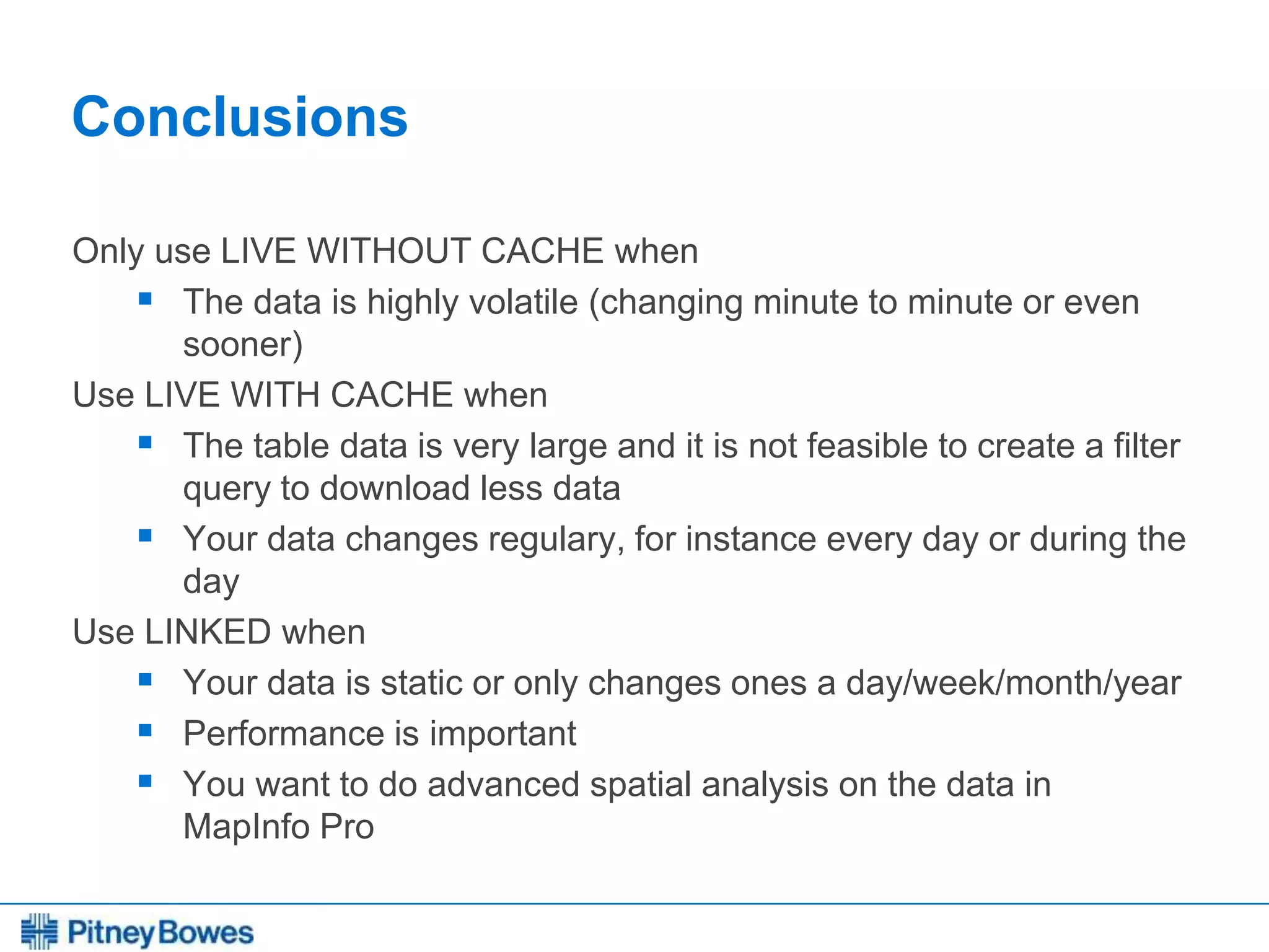 Every connection is a new opportunity™
Conclusions
Only use LIVE WITHOUT CACHE when
 The data is highly volatile (changing minute to minute or even
sooner)
Use LIVE WITH CACHE when
 The table data is very large and it is not feasible to create a filter
query to download less data
 Your data changes regulary, for instance every day or during the
day
Use LINKED when
 Your data is static or only changes ones a day/week/month/year
 Performance is important
 You want to do advanced spatial analysis on the data in
MapInfo Pro
 