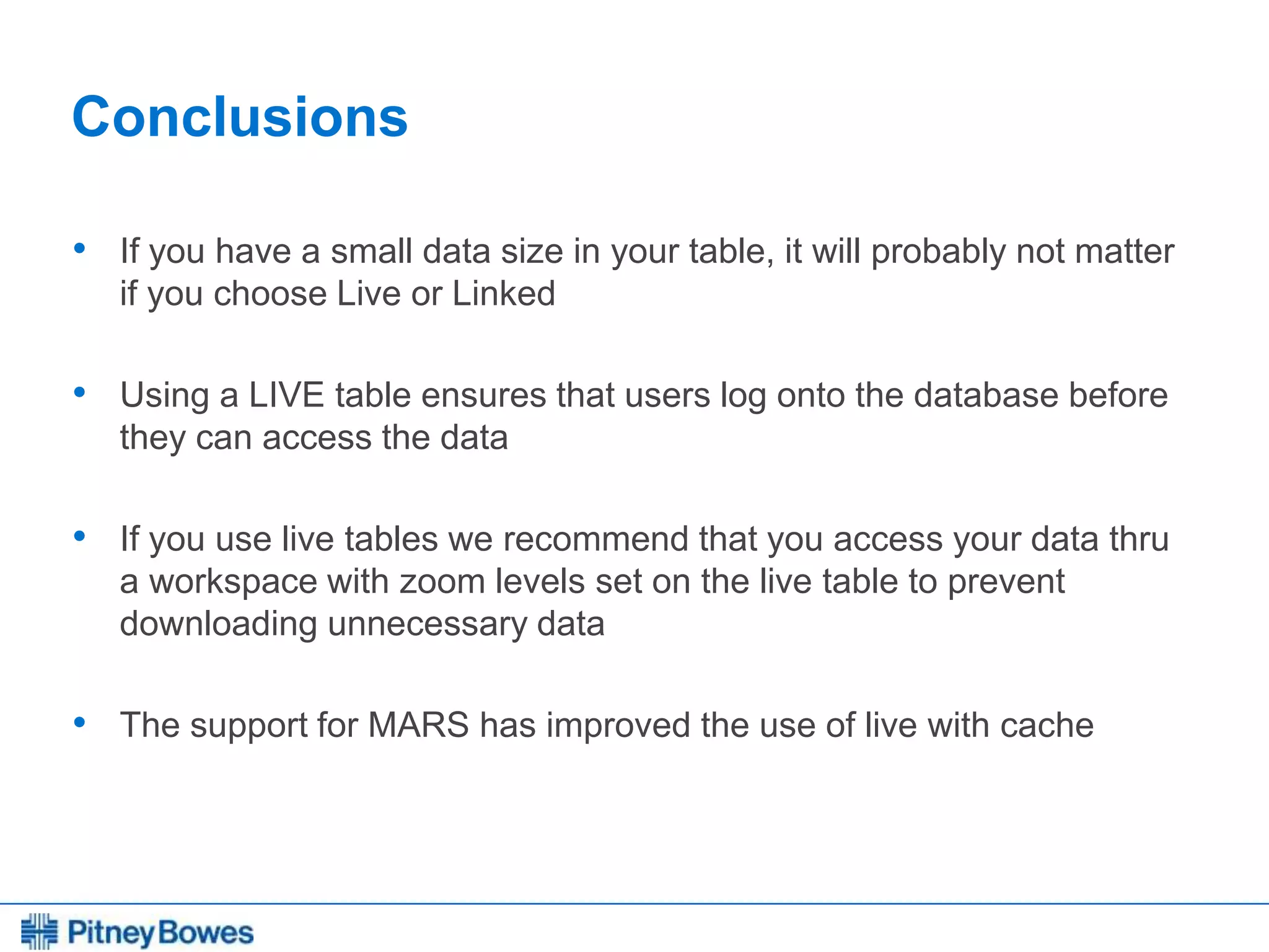 Every connection is a new opportunity™
Conclusions
• If you have a small data size in your table, it will probably not matter
if you choose Live or Linked
• Using a LIVE table ensures that users log onto the database before
they can access the data
• If you use live tables we recommend that you access your data thru
a workspace with zoom levels set on the live table to prevent
downloading unnecessary data
• The support for MARS has improved the use of live with cache
 