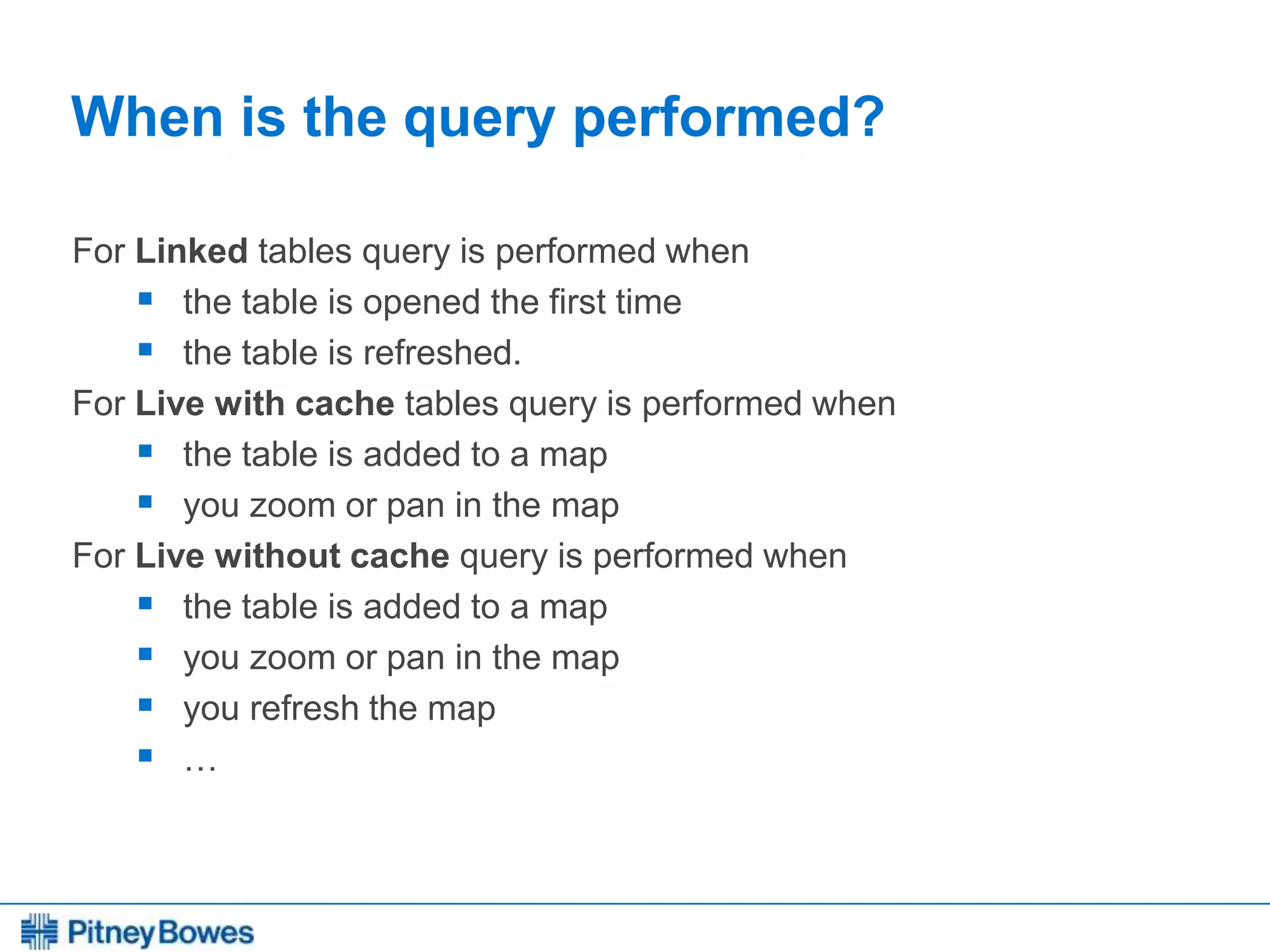 Every connection is a new opportunity™
When is the query performed?
For Linked tables query is performed when
 the table is opened the first time
 the table is refreshed.
For Live with cache tables query is performed when
 the table is added to a map
 you zoom or pan in the map
For Live without cache query is performed when
 the table is added to a map
 you zoom or pan in the map
 you refresh the map
 …
 