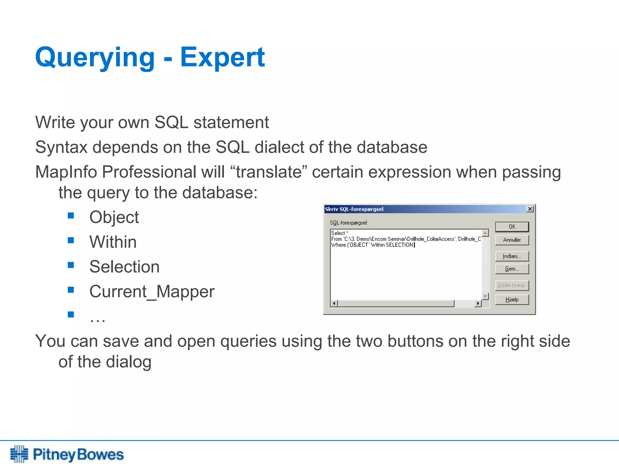 Every connection is a new opportunity™
Querying - Expert
Write your own SQL statement
Syntax depends on the SQL dialect of the database
MapInfo Professional will “translate” certain expression when passing
the query to the database:
 Object
 Within
 Selection
 Current_Mapper
 …
You can save and open queries using the two buttons on the right side
of the dialog
 