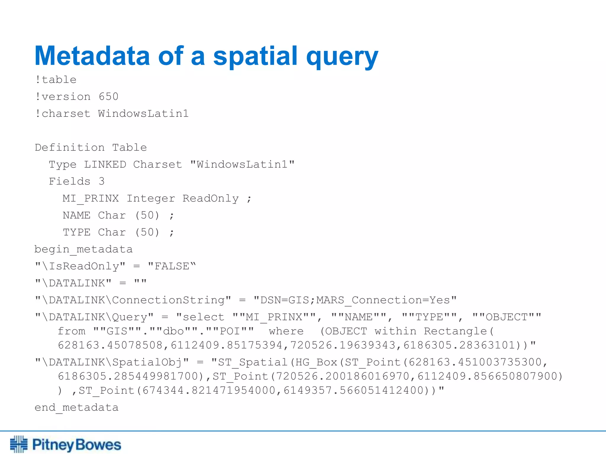 Every connection is a new opportunity™
Metadata of a spatial query
!table
!version 650
!charset WindowsLatin1
Definition Table
Type LINKED Charset "WindowsLatin1"
Fields 3
MI_PRINX Integer ReadOnly ;
NAME Char (50) ;
TYPE Char (50) ;
begin_metadata
"IsReadOnly" = "FALSE“
"DATALINK" = ""
"DATALINKConnectionString" = "DSN=GIS;MARS_Connection=Yes"
"DATALINKQuery" = "select ""MI_PRINX"", ""NAME"", ""TYPE"", ""OBJECT""
from ""GIS"".""dbo"".""POI"" where (OBJECT within Rectangle(
628163.45078508,6112409.85175394,720526.19639343,6186305.28363101))"
"DATALINKSpatialObj" = "ST_Spatial(HG_Box(ST_Point(628163.451003735300,
6186305.285449981700),ST_Point(720526.200186016970,6112409.856650807900)
) ,ST_Point(674344.821471954000,6149357.566051412400))"
end_metadata
 