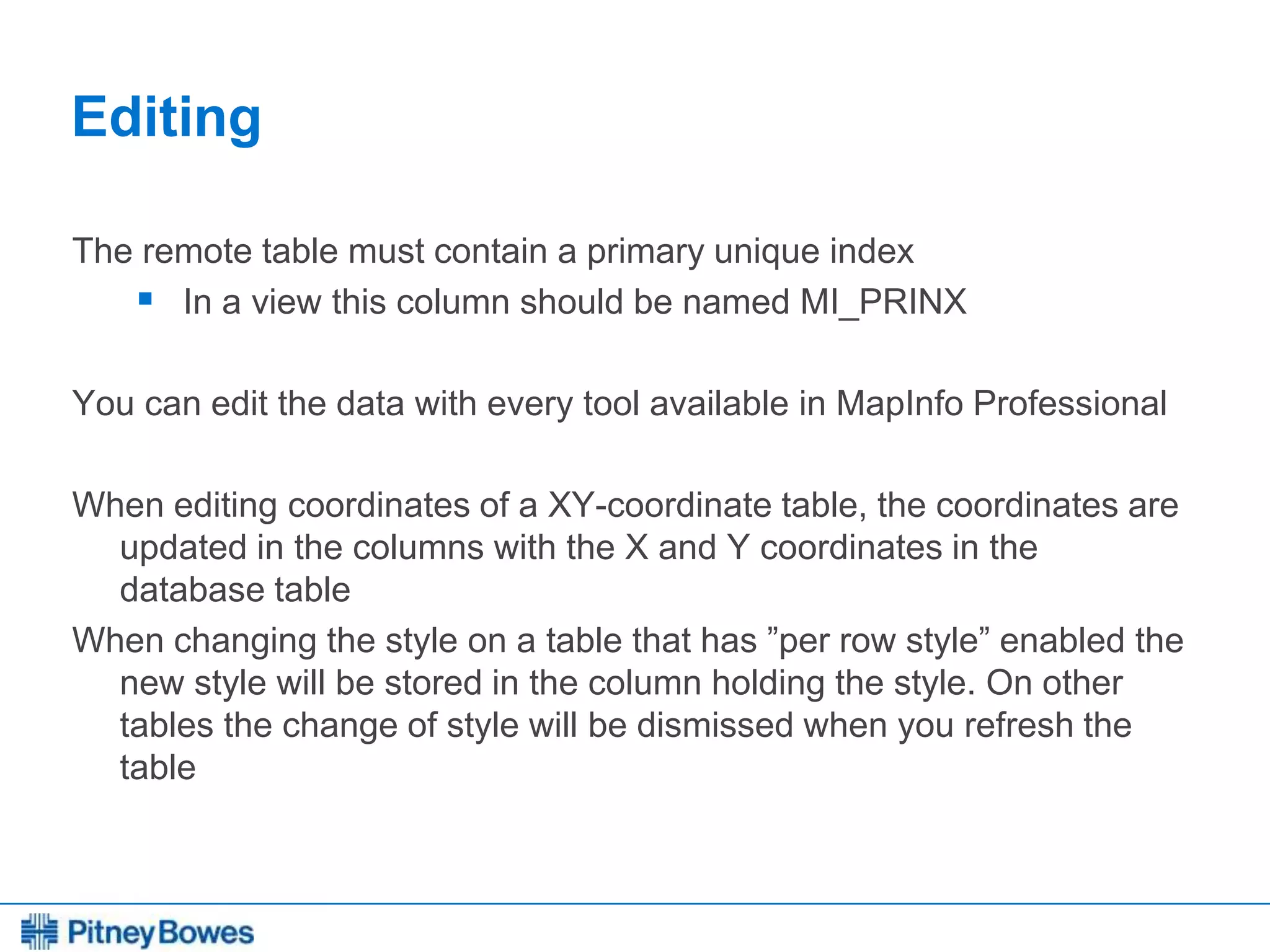 Every connection is a new opportunity™
Editing
The remote table must contain a primary unique index
 In a view this column should be named MI_PRINX
You can edit the data with every tool available in MapInfo Professional
When editing coordinates of a XY-coordinate table, the coordinates are
updated in the columns with the X and Y coordinates in the
database table
When changing the style on a table that has ”per row style” enabled the
new style will be stored in the column holding the style. On other
tables the change of style will be dismissed when you refresh the
table
 