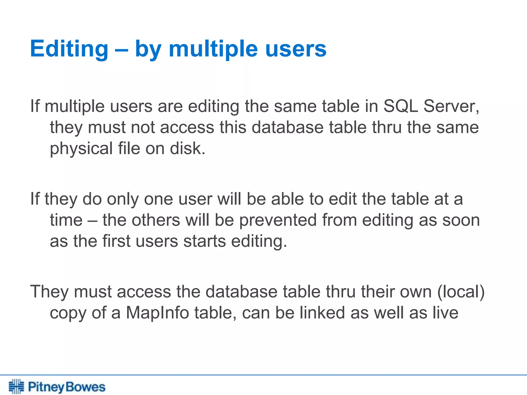 Every connection is a new opportunity™
Editing – by multiple users
If multiple users are editing the same table in SQL Server,
they must not access this database table thru the same
physical file on disk.
If they do only one user will be able to edit the table at a
time – the others will be prevented from editing as soon
as the first users starts editing.
They must access the database table thru their own (local)
copy of a MapInfo table, can be linked as well as live
 