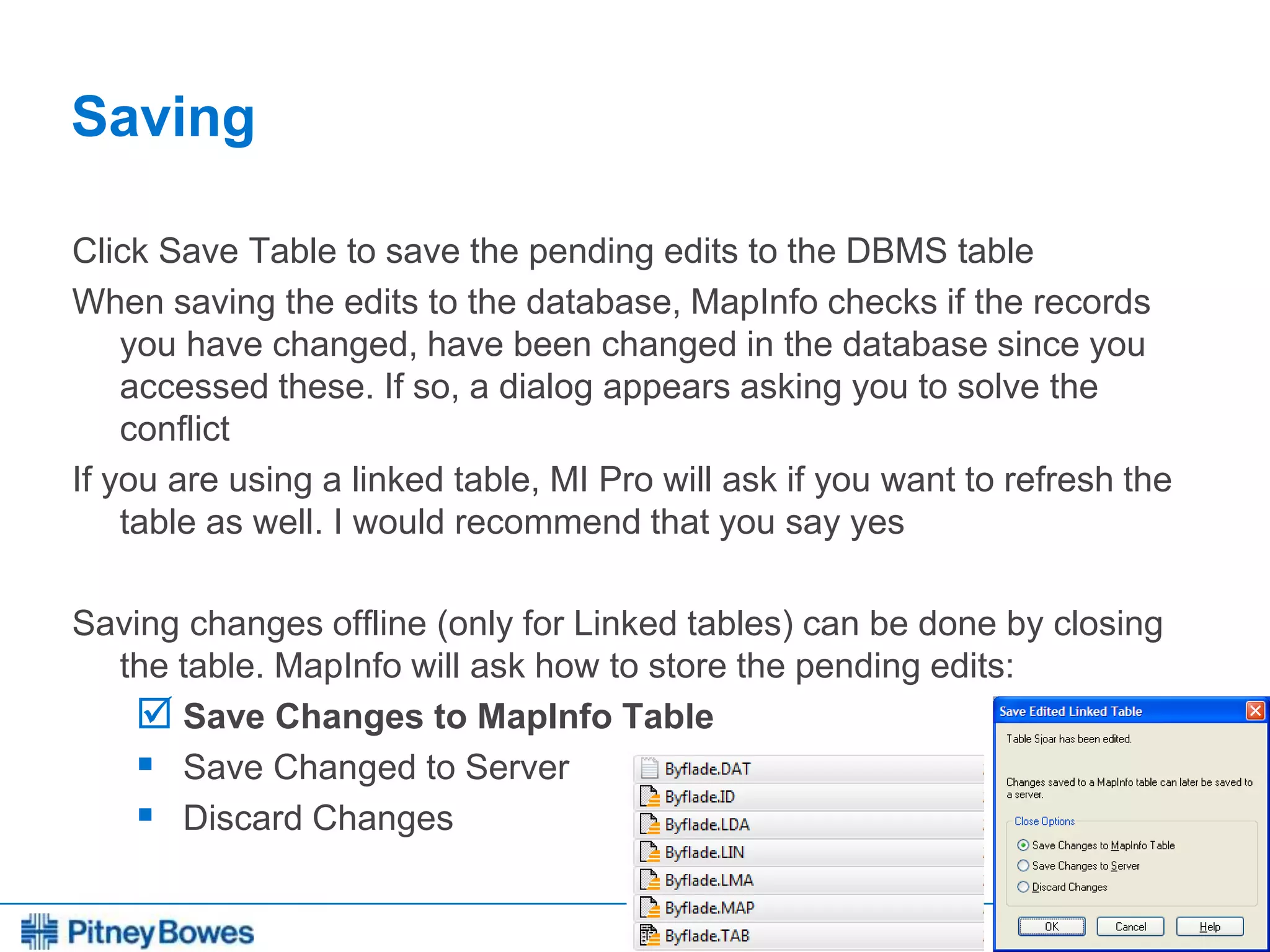 Every connection is a new opportunity™
Saving
Click Save Table to save the pending edits to the DBMS table
When saving the edits to the database, MapInfo checks if the records
you have changed, have been changed in the database since you
accessed these. If so, a dialog appears asking you to solve the
conflict
If you are using a linked table, MI Pro will ask if you want to refresh the
table as well. I would recommend that you say yes
Saving changes offline (only for Linked tables) can be done by closing
the table. MapInfo will ask how to store the pending edits:
 Save Changes to MapInfo Table
 Save Changed to Server
 Discard Changes
 