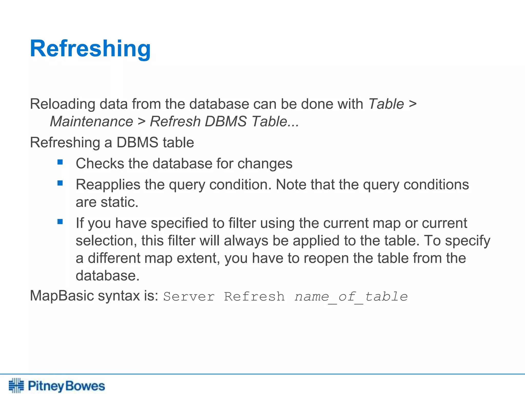 Every connection is a new opportunity™
Refreshing
Reloading data from the database can be done with Table >
Maintenance > Refresh DBMS Table...
Refreshing a DBMS table
 Checks the database for changes
 Reapplies the query condition. Note that the query conditions
are static.
 If you have specified to filter using the current map or current
selection, this filter will always be applied to the table. To specify
a different map extent, you have to reopen the table from the
database.
MapBasic syntax is: Server Refresh name_of_table
 