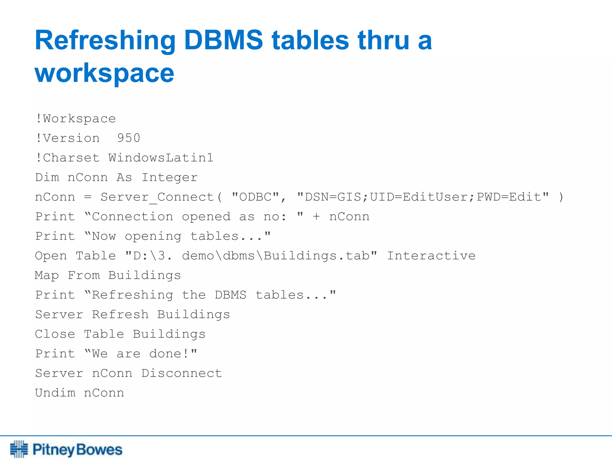 Every connection is a new opportunity™
Refreshing DBMS tables thru a
workspace
!Workspace
!Version 950
!Charset WindowsLatin1
Dim nConn As Integer
nConn = Server_Connect( "ODBC", "DSN=GIS;UID=EditUser;PWD=Edit" )
Print “Connection opened as no: " + nConn
Print “Now opening tables..."
Open Table "D:3. demodbmsBuildings.tab" Interactive
Map From Buildings
Print “Refreshing the DBMS tables..."
Server Refresh Buildings
Close Table Buildings
Print “We are done!"
Server nConn Disconnect
Undim nConn
 