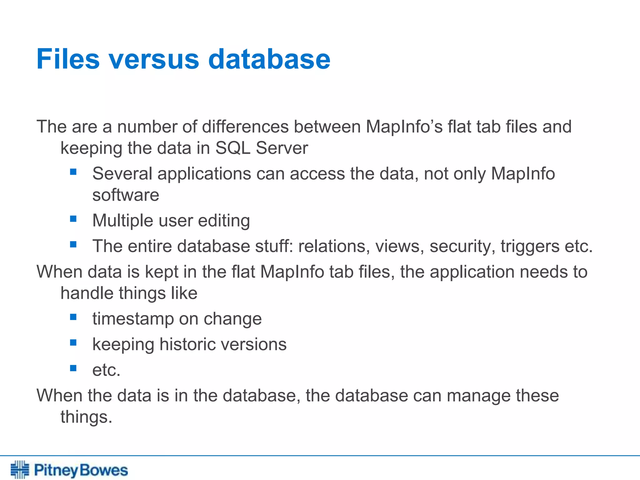 Every connection is a new opportunity™
Files versus database
The are a number of differences between MapInfo’s flat tab files and
keeping the data in SQL Server
 Several applications can access the data, not only MapInfo
software
 Multiple user editing
 The entire database stuff: relations, views, security, triggers etc.
When data is kept in the flat MapInfo tab files, the application needs to
handle things like
 timestamp on change
 keeping historic versions
 etc.
When the data is in the database, the database can manage these
things.
 