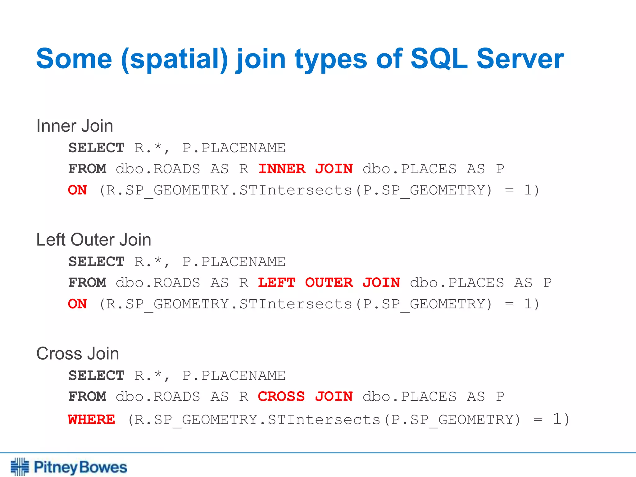 Every connection is a new opportunity™
Some (spatial) join types of SQL Server
Inner Join
SELECT R.*, P.PLACENAME
FROM dbo.ROADS AS R INNER JOIN dbo.PLACES AS P
ON (R.SP_GEOMETRY.STIntersects(P.SP_GEOMETRY) = 1)
Left Outer Join
SELECT R.*, P.PLACENAME
FROM dbo.ROADS AS R LEFT OUTER JOIN dbo.PLACES AS P
ON (R.SP_GEOMETRY.STIntersects(P.SP_GEOMETRY) = 1)
Cross Join
SELECT R.*, P.PLACENAME
FROM dbo.ROADS AS R CROSS JOIN dbo.PLACES AS P
WHERE (R.SP_GEOMETRY.STIntersects(P.SP_GEOMETRY) = 1)
 