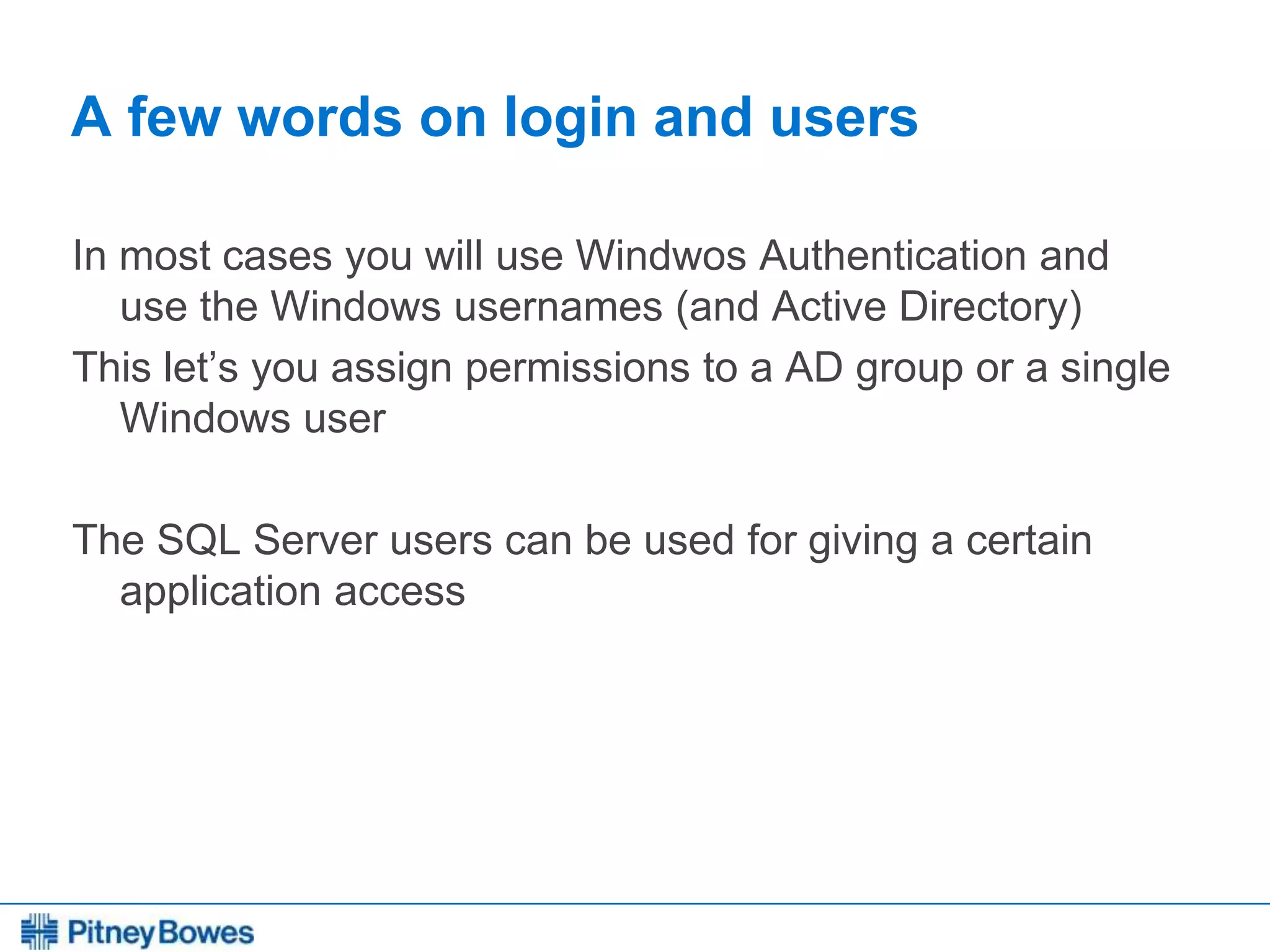 Every connection is a new opportunity™
A few words on login and users
In most cases you will use Windwos Authentication and
use the Windows usernames (and Active Directory)
This let’s you assign permissions to a AD group or a single
Windows user
The SQL Server users can be used for giving a certain
application access
 