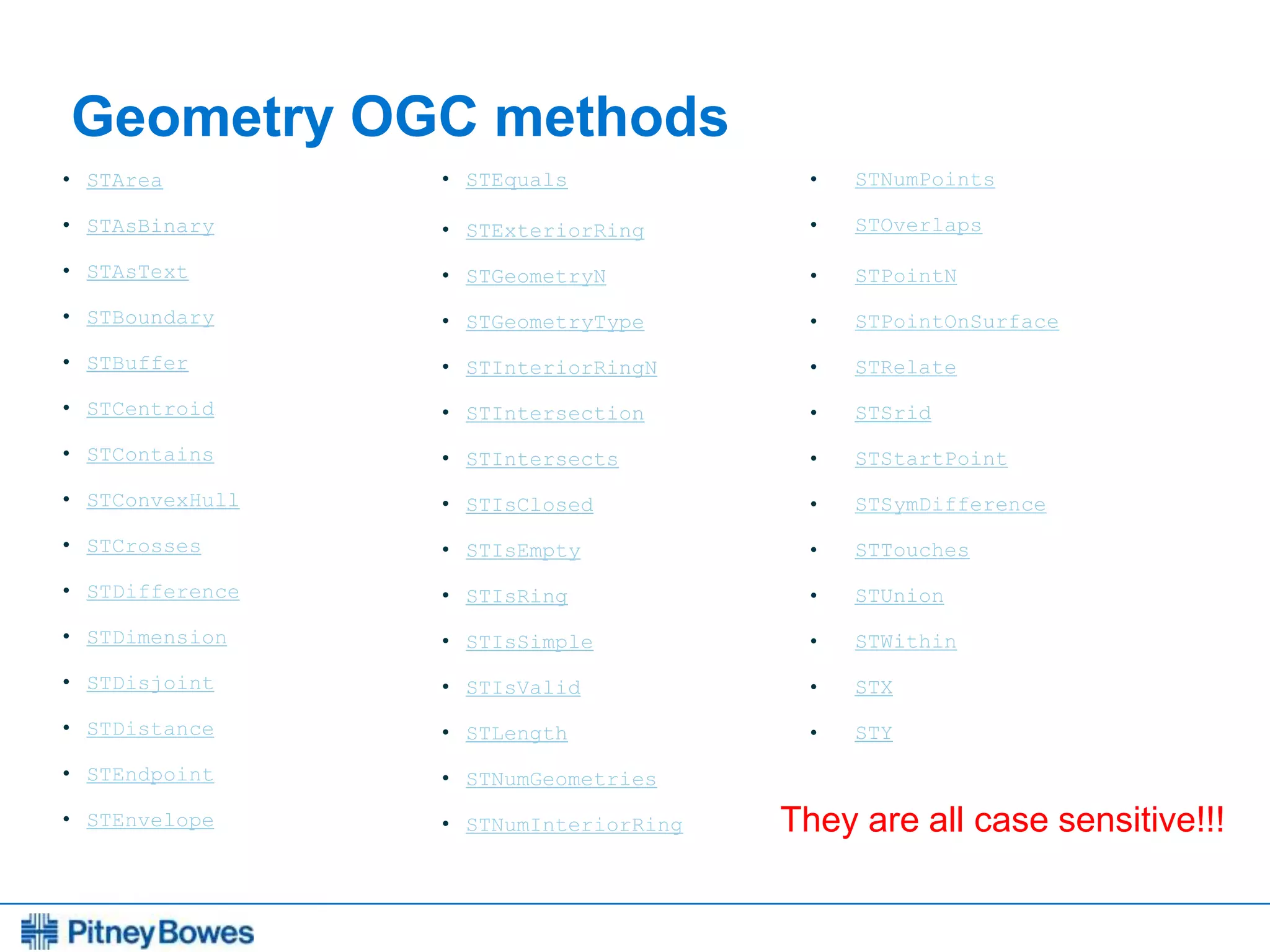 Every connection is a new opportunity™
Geometry OGC methods
• STArea
• STAsBinary
• STAsText
• STBoundary
• STBuffer
• STCentroid
• STContains
• STConvexHull
• STCrosses
• STDifference
• STDimension
• STDisjoint
• STDistance
• STEndpoint
• STEnvelope
• STEquals
• STExteriorRing
• STGeometryN
• STGeometryType
• STInteriorRingN
• STIntersection
• STIntersects
• STIsClosed
• STIsEmpty
• STIsRing
• STIsSimple
• STIsValid
• STLength
• STNumGeometries
• STNumInteriorRing
• STNumPoints
• STOverlaps
• STPointN
• STPointOnSurface
• STRelate
• STSrid
• STStartPoint
• STSymDifference
• STTouches
• STUnion
• STWithin
• STX
• STY
They are all case sensitive!!!
 