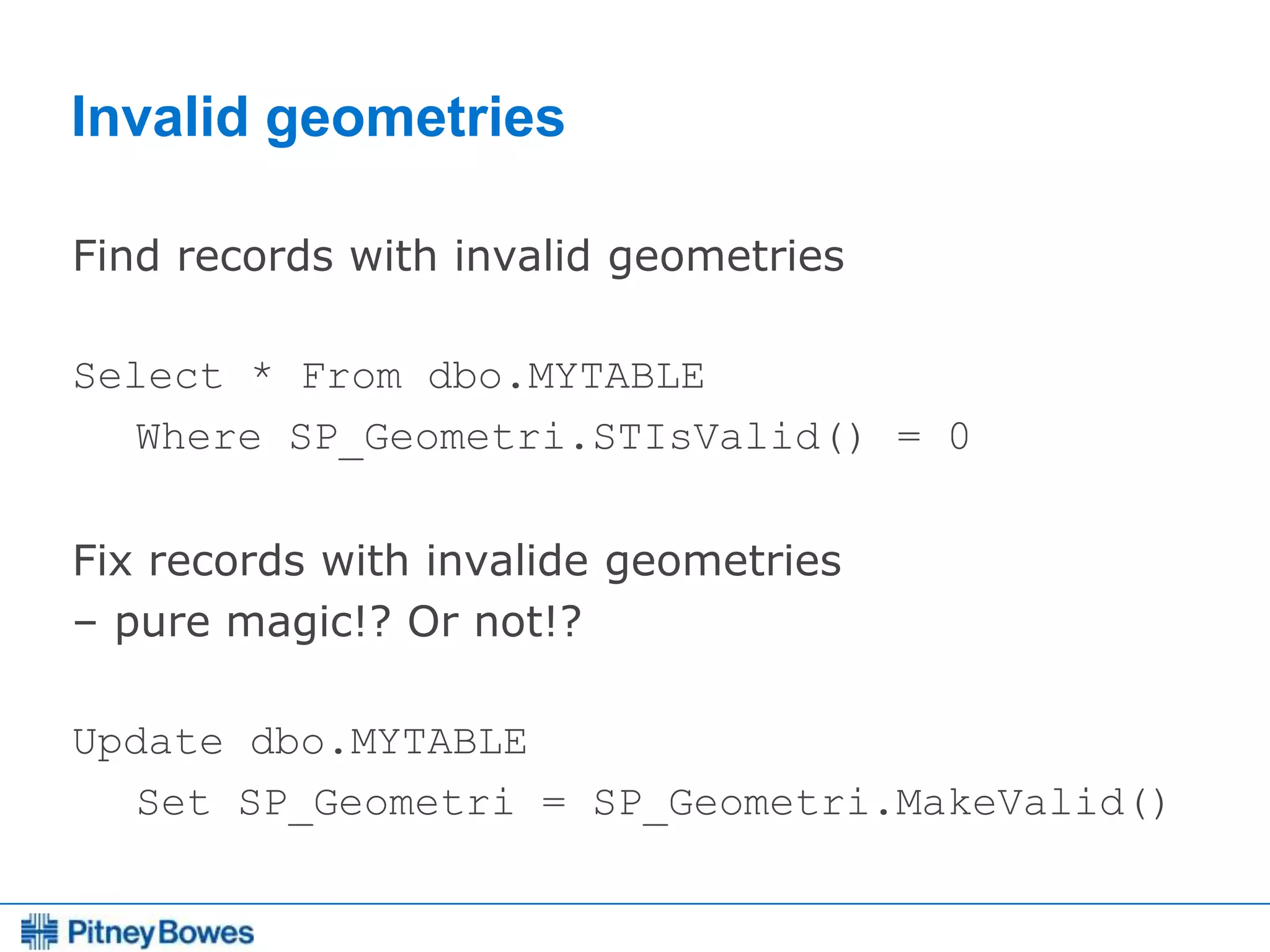 Every connection is a new opportunity™
Invalid geometries
Find records with invalid geometries
Select * From dbo.MYTABLE
Where SP_Geometri.STIsValid() = 0
Fix records with invalide geometries
– pure magic!? Or not!?
Update dbo.MYTABLE
Set SP_Geometri = SP_Geometri.MakeValid()
 