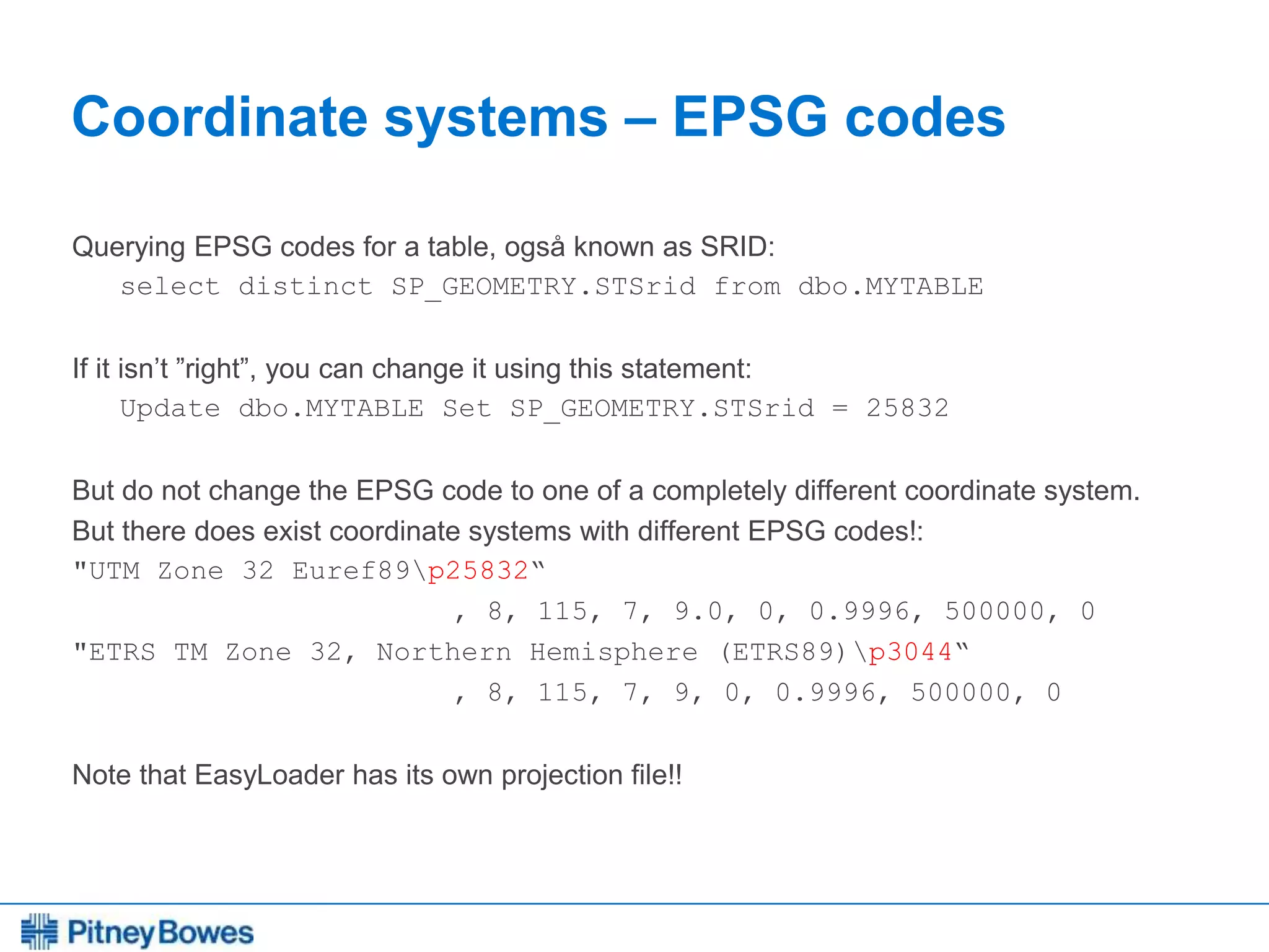 Every connection is a new opportunity™
Coordinate systems – EPSG codes
Querying EPSG codes for a table, også known as SRID:
select distinct SP_GEOMETRY.STSrid from dbo.MYTABLE
If it isn’t ”right”, you can change it using this statement:
Update dbo.MYTABLE Set SP_GEOMETRY.STSrid = 25832
But do not change the EPSG code to one of a completely different coordinate system.
But there does exist coordinate systems with different EPSG codes!:
"UTM Zone 32 Euref89p25832“
, 8, 115, 7, 9.0, 0, 0.9996, 500000, 0
"ETRS TM Zone 32, Northern Hemisphere (ETRS89)p3044“
, 8, 115, 7, 9, 0, 0.9996, 500000, 0
Note that EasyLoader has its own projection file!!
 