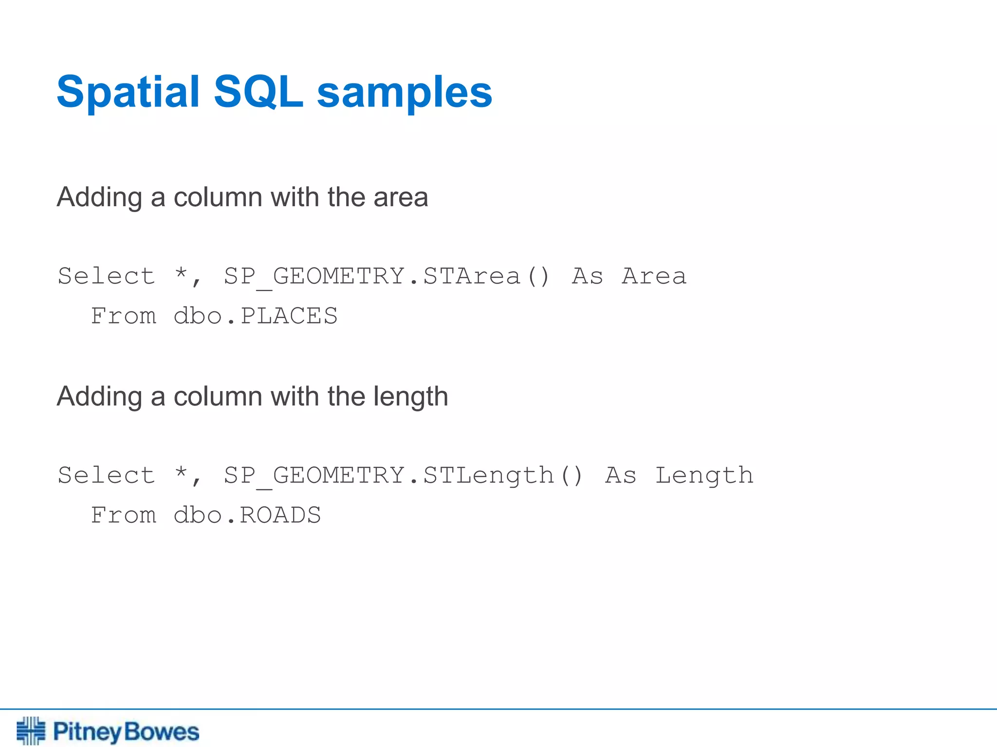 Every connection is a new opportunity™
Spatial SQL samples
Adding a column with the area
Select *, SP_GEOMETRY.STArea() As Area
From dbo.PLACES
Adding a column with the length
Select *, SP_GEOMETRY.STLength() As Length
From dbo.ROADS
 