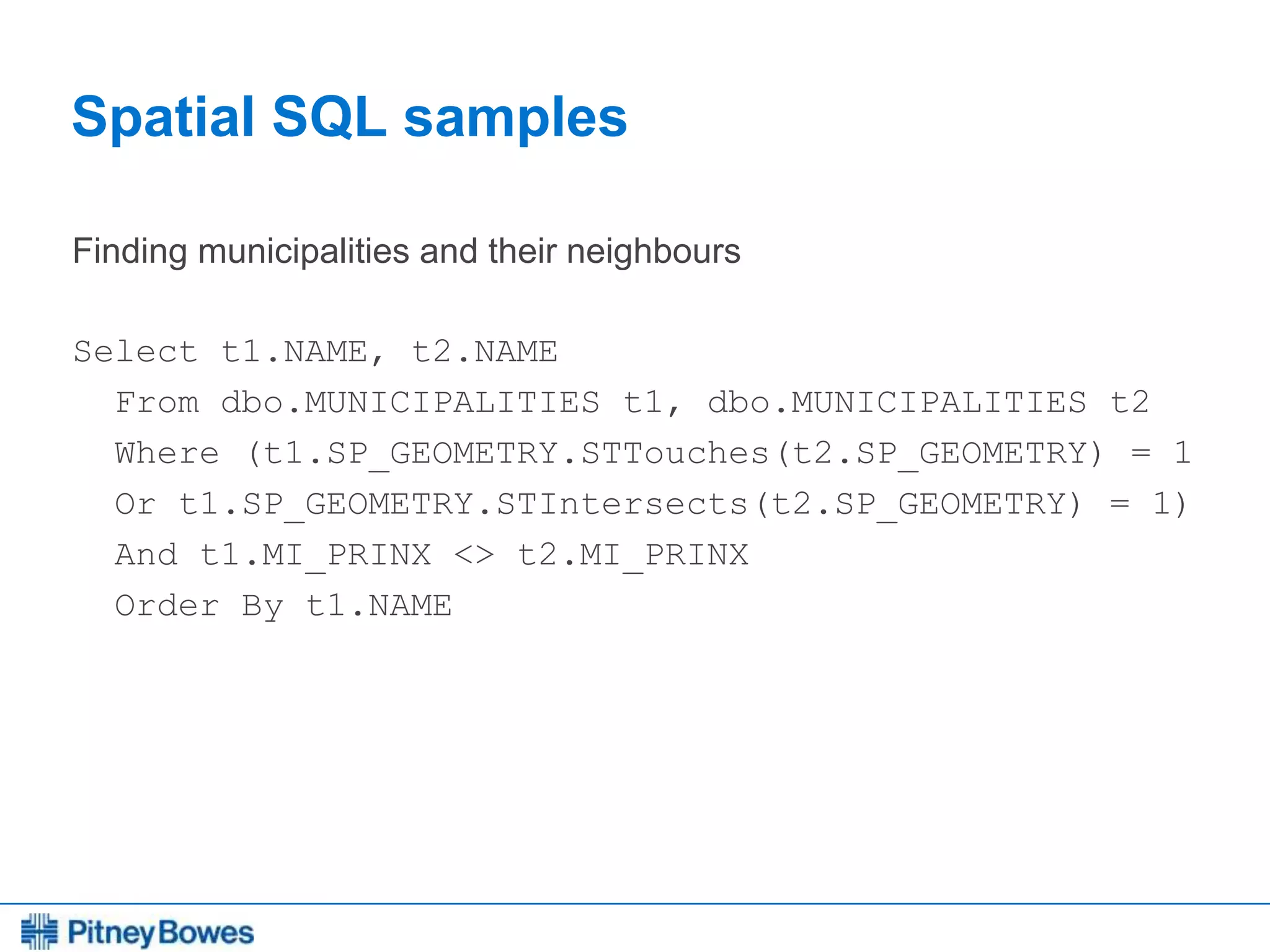 Every connection is a new opportunity™
Spatial SQL samples
Finding municipalities and their neighbours
Select t1.NAME, t2.NAME
From dbo.MUNICIPALITIES t1, dbo.MUNICIPALITIES t2
Where (t1.SP_GEOMETRY.STTouches(t2.SP_GEOMETRY) = 1
Or t1.SP_GEOMETRY.STIntersects(t2.SP_GEOMETRY) = 1)
And t1.MI_PRINX <> t2.MI_PRINX
Order By t1.NAME
 