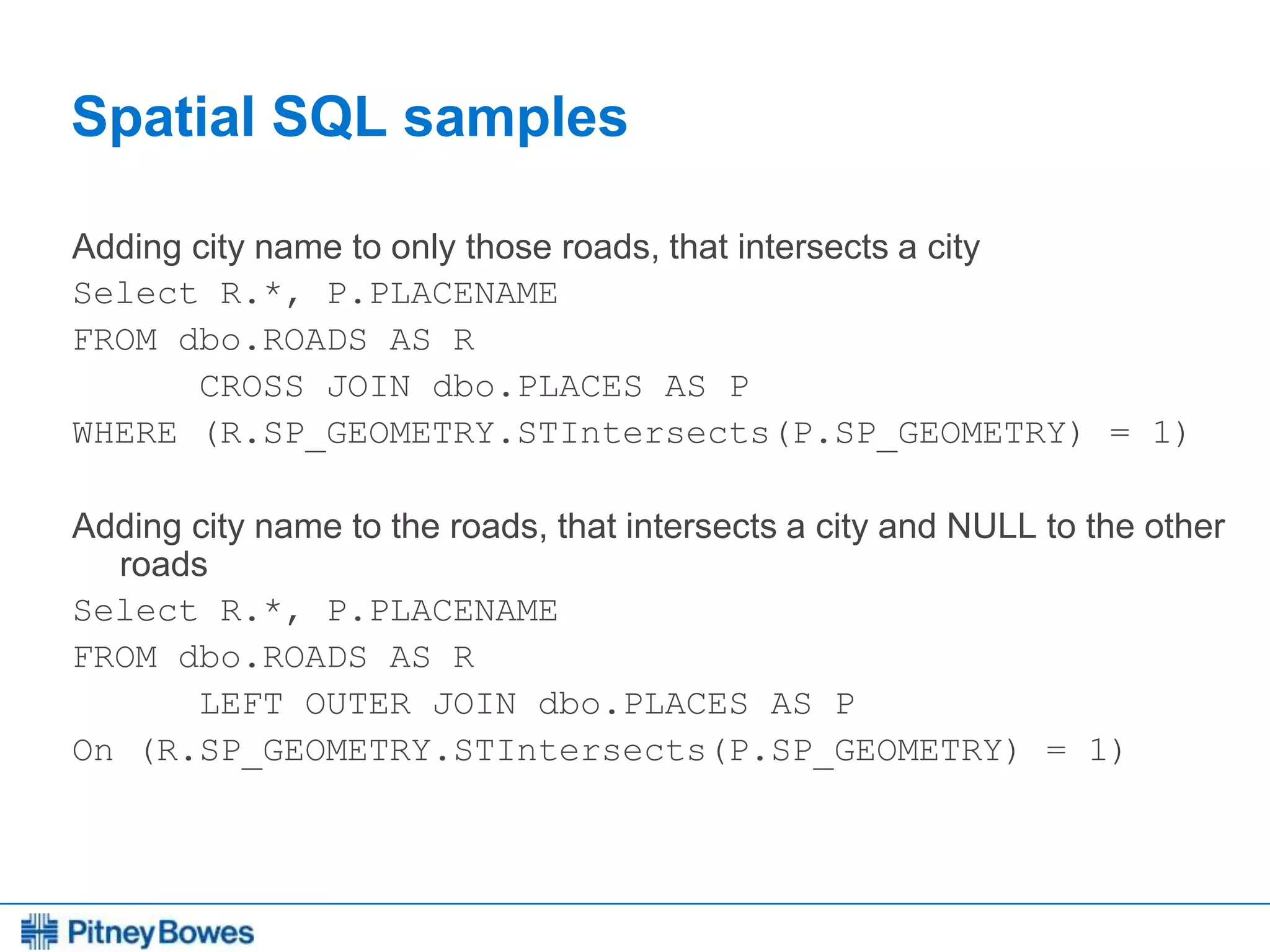 Every connection is a new opportunity™
Spatial SQL samples
Adding city name to only those roads, that intersects a city
Select R.*, P.PLACENAME
FROM dbo.ROADS AS R
CROSS JOIN dbo.PLACES AS P
WHERE (R.SP_GEOMETRY.STIntersects(P.SP_GEOMETRY) = 1)
Adding city name to the roads, that intersects a city and NULL to the other
roads
Select R.*, P.PLACENAME
FROM dbo.ROADS AS R
LEFT OUTER JOIN dbo.PLACES AS P
On (R.SP_GEOMETRY.STIntersects(P.SP_GEOMETRY) = 1)
 