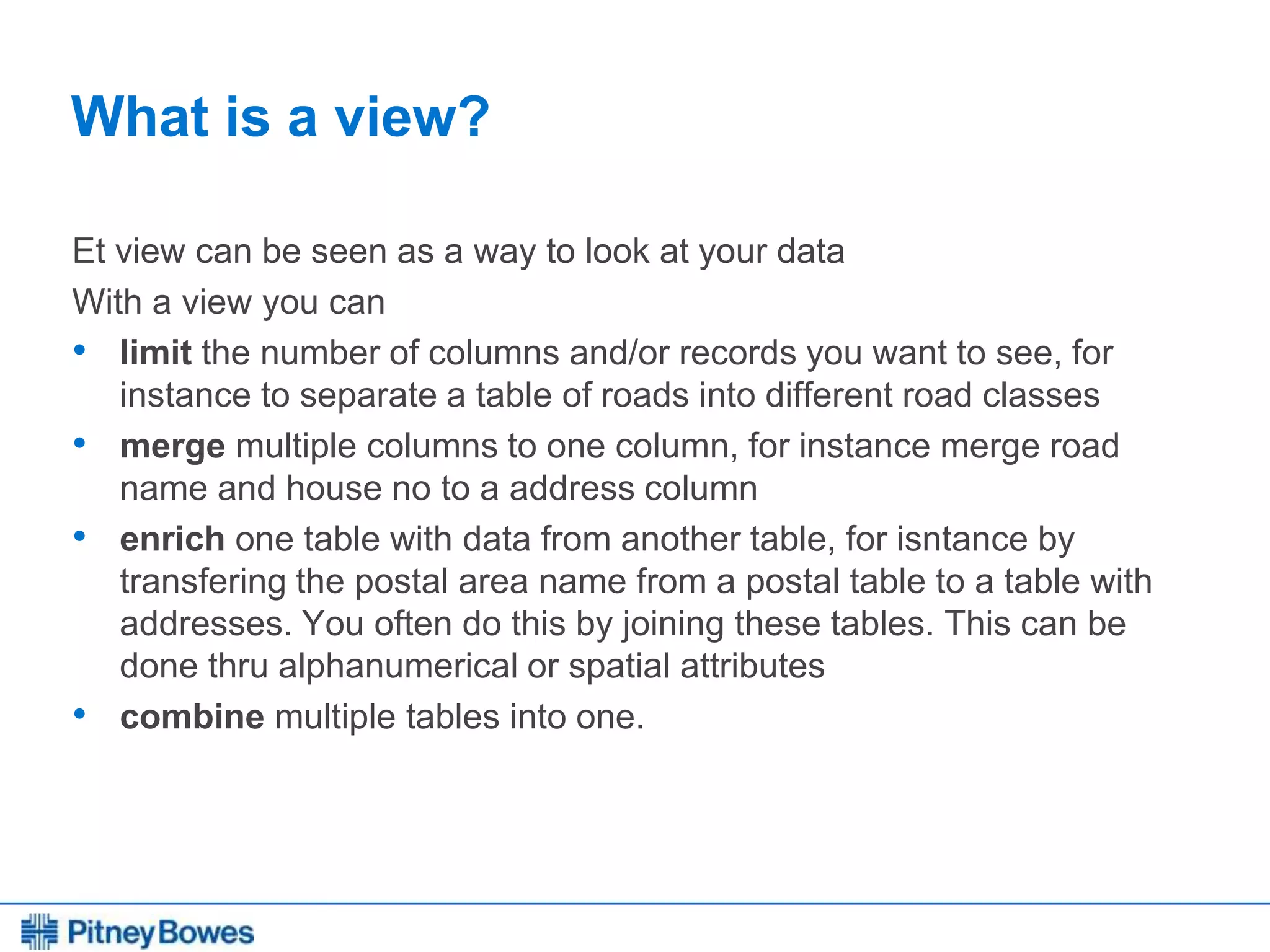 Every connection is a new opportunity™
What is a view?
Et view can be seen as a way to look at your data
With a view you can
• limit the number of columns and/or records you want to see, for
instance to separate a table of roads into different road classes
• merge multiple columns to one column, for instance merge road
name and house no to a address column
• enrich one table with data from another table, for isntance by
transfering the postal area name from a postal table to a table with
addresses. You often do this by joining these tables. This can be
done thru alphanumerical or spatial attributes
• combine multiple tables into one.
 