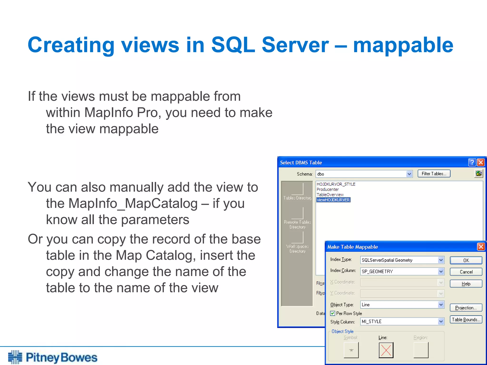 Every connection is a new opportunity™
Creating views in SQL Server – mappable
If the views must be mappable from
within MapInfo Pro, you need to make
the view mappable
You can also manually add the view to
the MapInfo_MapCatalog – if you
know all the parameters
Or you can copy the record of the base
table in the Map Catalog, insert the
copy and change the name of the
table to the name of the view
 