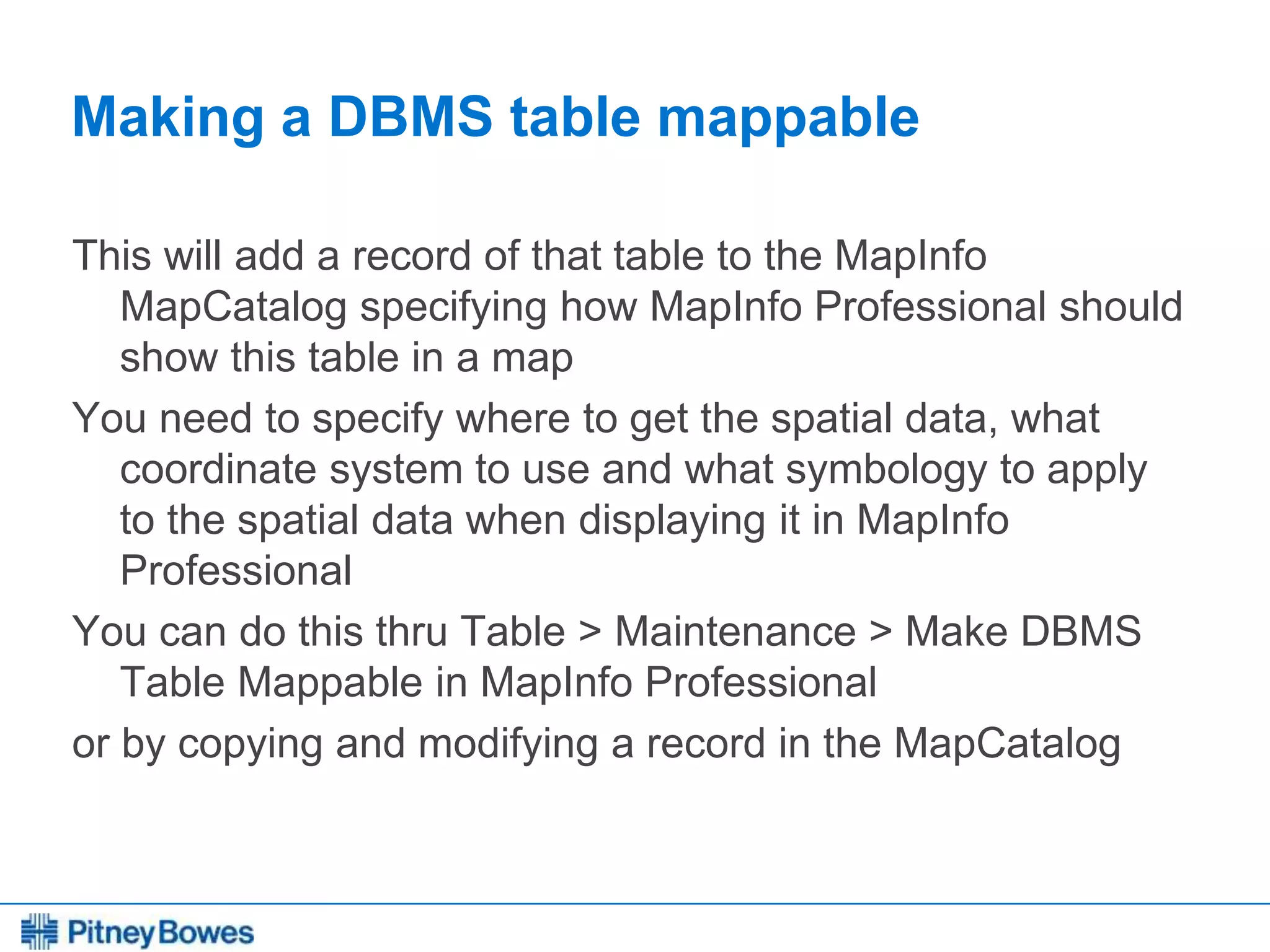 Every connection is a new opportunity™
Making a DBMS table mappable
This will add a record of that table to the MapInfo
MapCatalog specifying how MapInfo Professional should
show this table in a map
You need to specify where to get the spatial data, what
coordinate system to use and what symbology to apply
to the spatial data when displaying it in MapInfo
Professional
You can do this thru Table > Maintenance > Make DBMS
Table Mappable in MapInfo Professional
or by copying and modifying a record in the MapCatalog
 