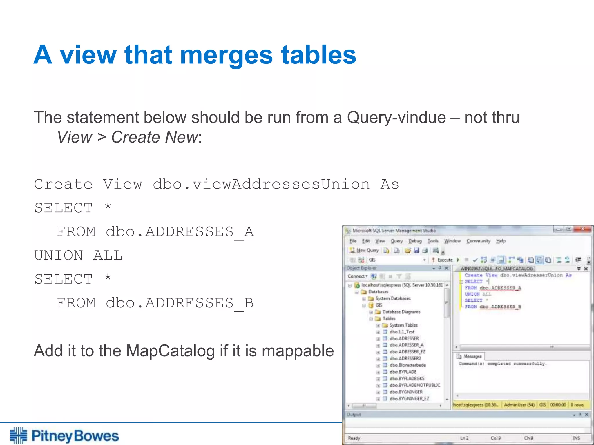 Every connection is a new opportunity™
A view that merges tables
The statement below should be run from a Query-vindue – not thru
View > Create New:
Create View dbo.viewAddressesUnion As
SELECT *
FROM dbo.ADDRESSES_A
UNION ALL
SELECT *
FROM dbo.ADDRESSES_B
Add it to the MapCatalog if it is mappable
 