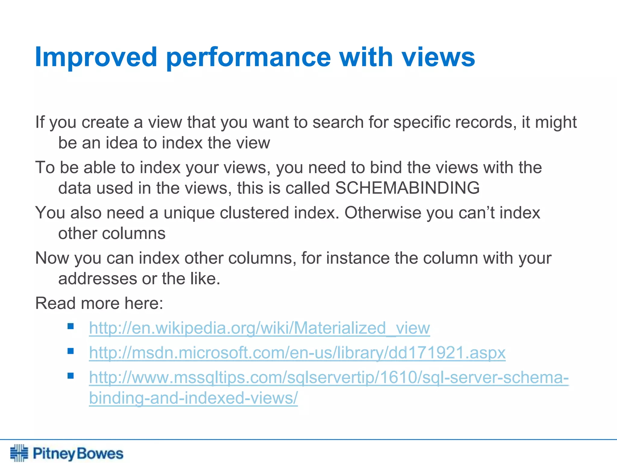 Every connection is a new opportunity™
Improved performance with views
If you create a view that you want to search for specific records, it might
be an idea to index the view
To be able to index your views, you need to bind the views with the
data used in the views, this is called SCHEMABINDING
You also need a unique clustered index. Otherwise you can’t index
other columns
Now you can index other columns, for instance the column with your
addresses or the like.
Read more here:
 http://en.wikipedia.org/wiki/Materialized_view
 http://msdn.microsoft.com/en-us/library/dd171921.aspx
 http://www.mssqltips.com/sqlservertip/1610/sql-server-schema-
binding-and-indexed-views/
 